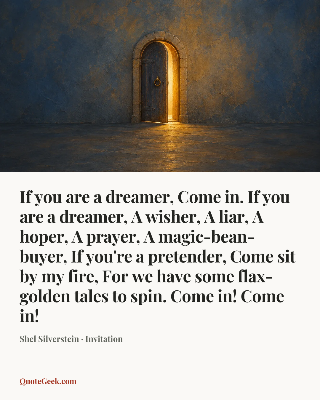“If you are a dreamer,
Come in.
If you are a dreamer,
A wisher,
A liar,
A hoper,
A prayer,
A magic-bean-buyer,
If you're a pretender,
Come sit by my fire,
For we have some flax-golden tales to spin.
Come in! Come in!” — Shel Silverstein · Invitation. Illustrated QuoteGeek card.