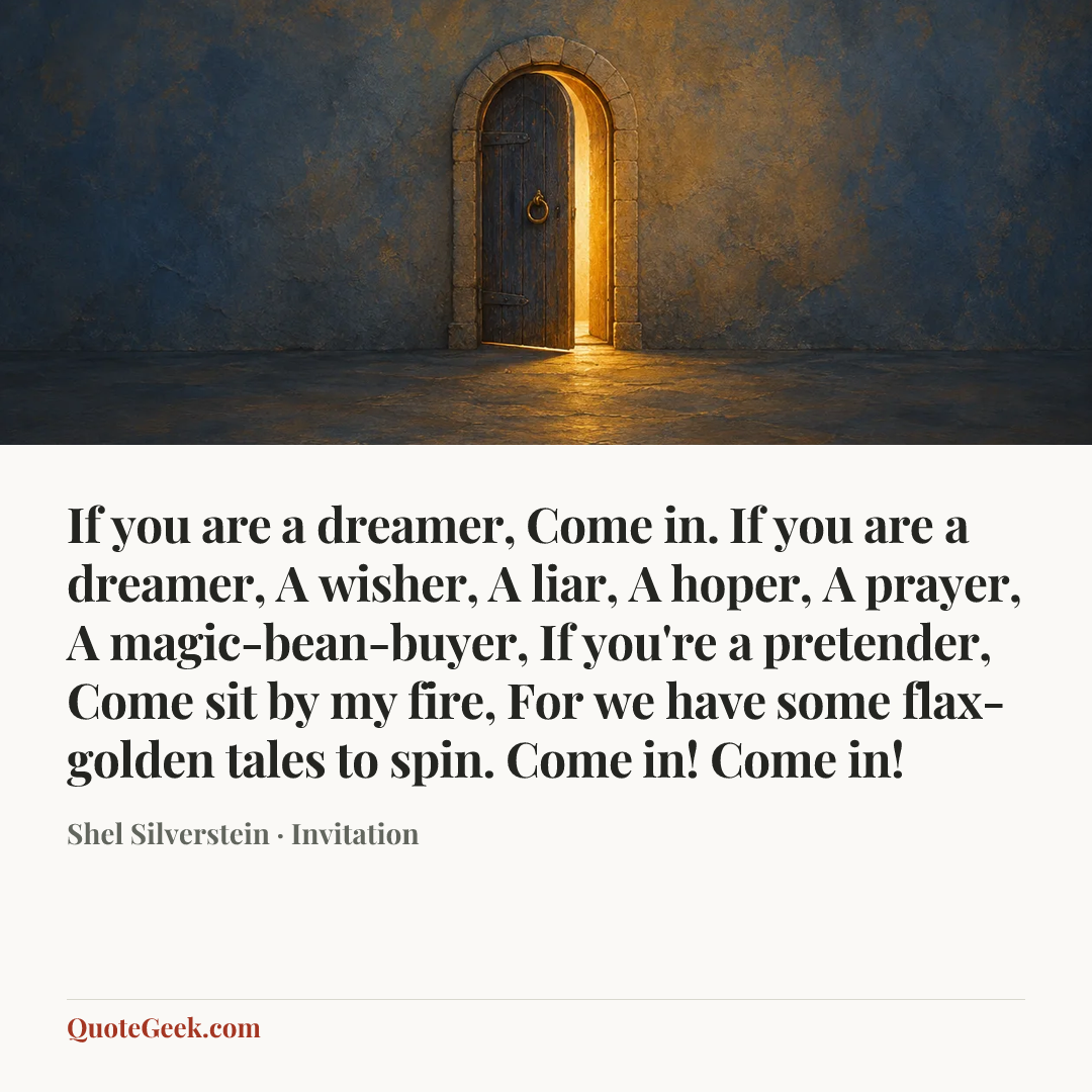 “If you are a dreamer,
Come in.
If you are a dreamer,
A wisher,
A liar,
A hoper,
A prayer,
A magic-bean-buyer,
If you're a pretender,
Come sit by my fire,
For we have some flax-golden tales to spin.
Come in! Come in!” — Shel Silverstein · Invitation. Illustrated QuoteGeek card.
