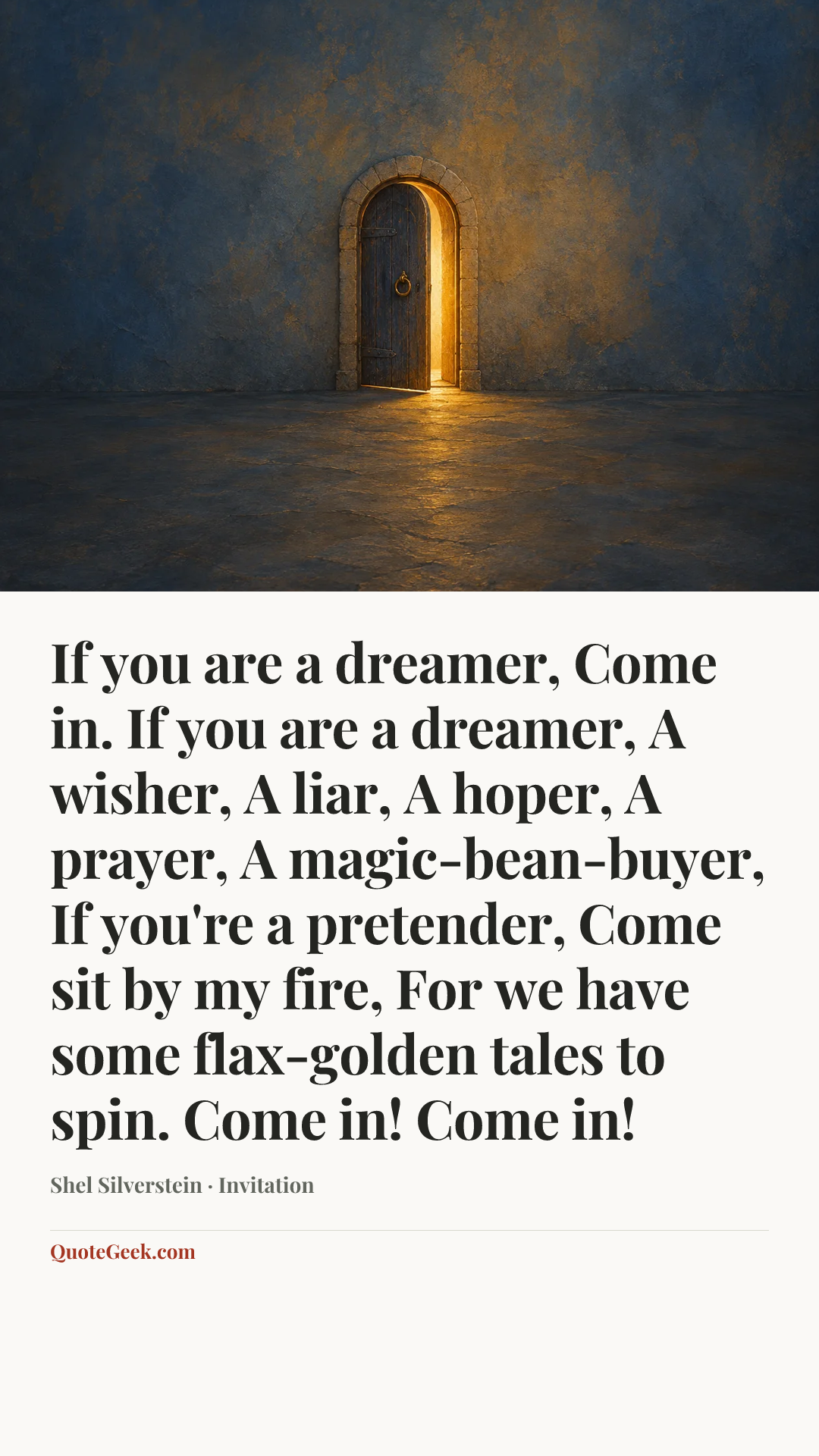 “If you are a dreamer,
Come in.
If you are a dreamer,
A wisher,
A liar,
A hoper,
A prayer,
A magic-bean-buyer,
If you're a pretender,
Come sit by my fire,
For we have some flax-golden tales to spin.
Come in! Come in!” — Shel Silverstein · Invitation. Illustrated QuoteGeek card.