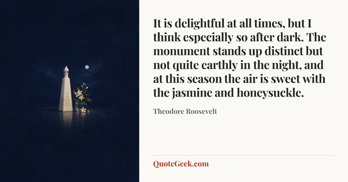 “It is delightful at all times, but I think especially so after dark. The monument stands up distinct but not quite earthly in the night, and at this season the air is sweet with the jasmine and honeysuckle.” — Theodore Roosevelt. Illustrated QuoteGeek card.