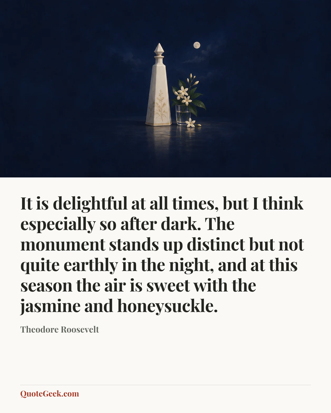 “It is delightful at all times, but I think especially so after dark. The monument stands up distinct but not quite earthly in the night, and at this season the air is sweet with the jasmine and honeysuckle.” — Theodore Roosevelt. Illustrated QuoteGeek card.
