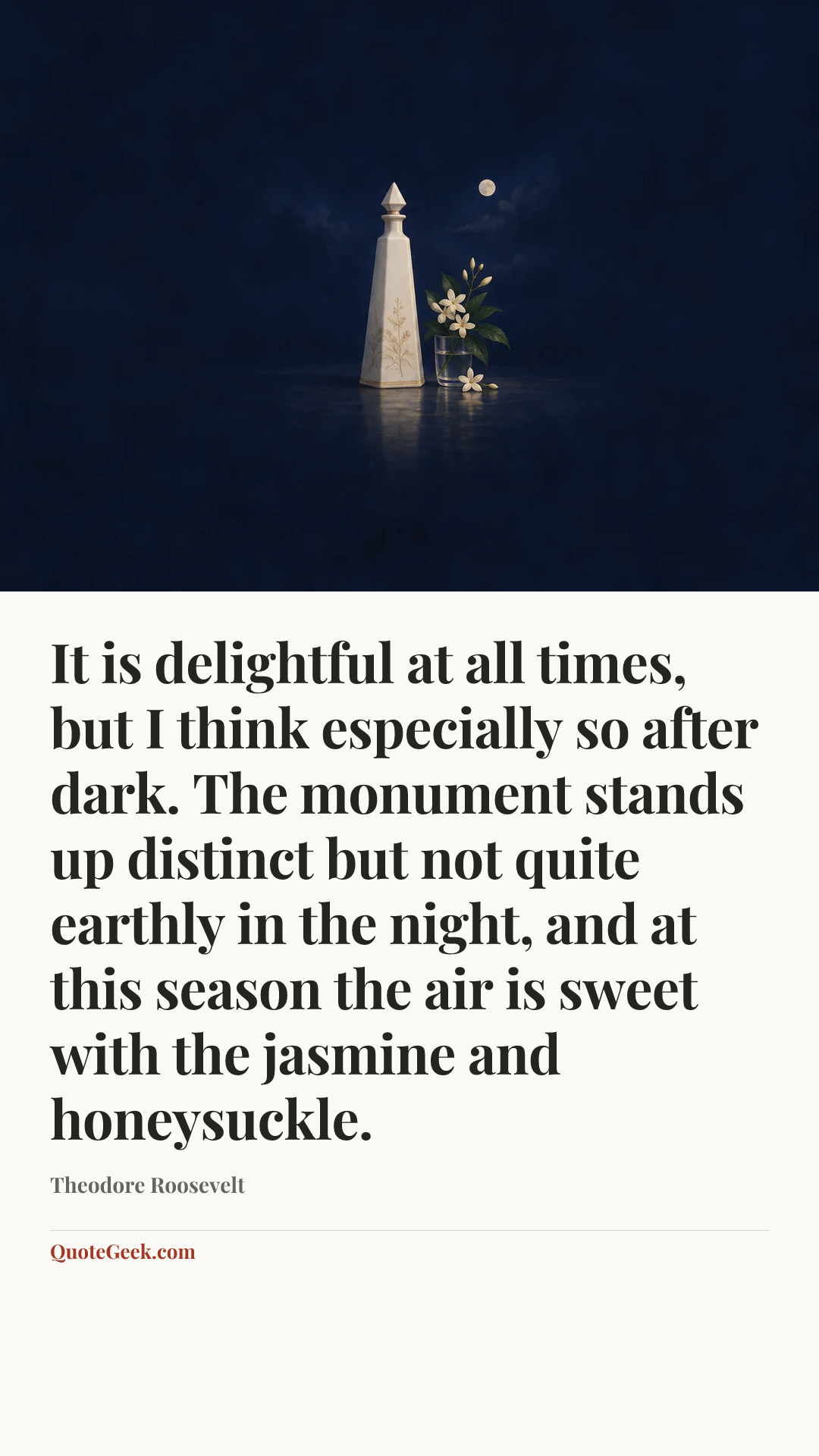 “It is delightful at all times, but I think especially so after dark. The monument stands up distinct but not quite earthly in the night, and at this season the air is sweet with the jasmine and honeysuckle.” — Theodore Roosevelt. Illustrated QuoteGeek card.