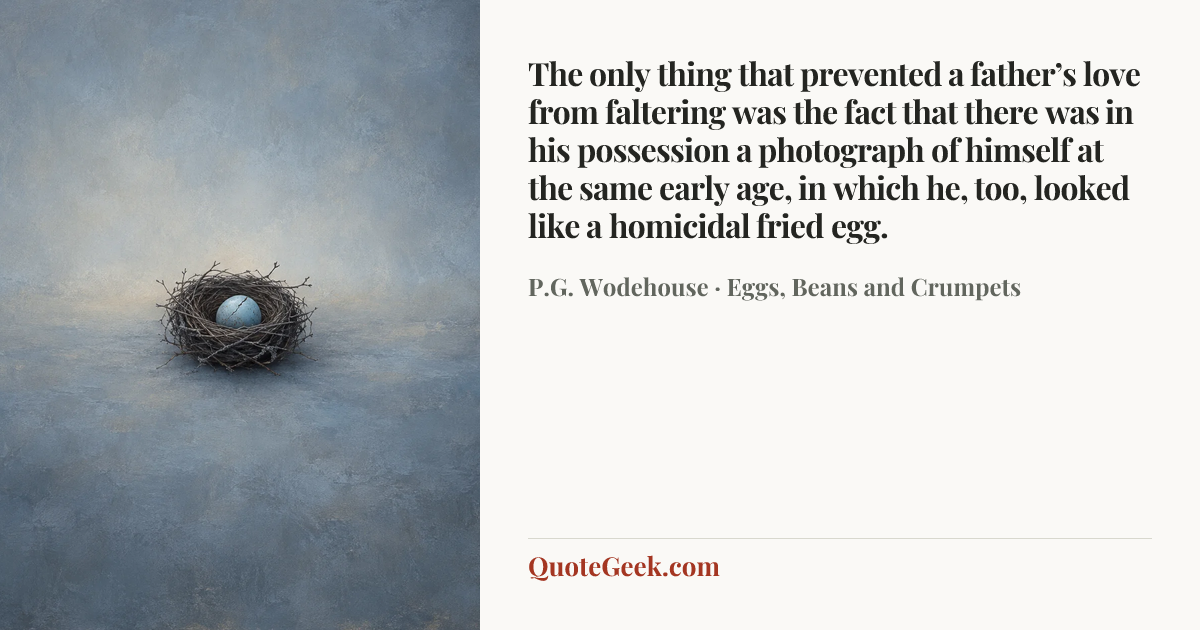 “The only thing that prevented a father’s love from faltering was the fact that there was in his possession a photograph of himself at the same early age, in which he, too, looked like a homicidal fried egg.” — P.G. Wodehouse · Eggs, Beans and Crumpets. Illustrated QuoteGeek card.