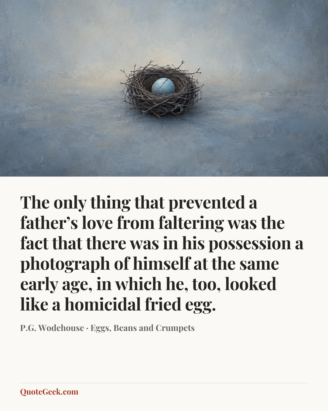 “The only thing that prevented a father’s love from faltering was the fact that there was in his possession a photograph of himself at the same early age, in which he, too, looked like a homicidal fried egg.” — P.G. Wodehouse · Eggs, Beans and Crumpets. Illustrated QuoteGeek card.