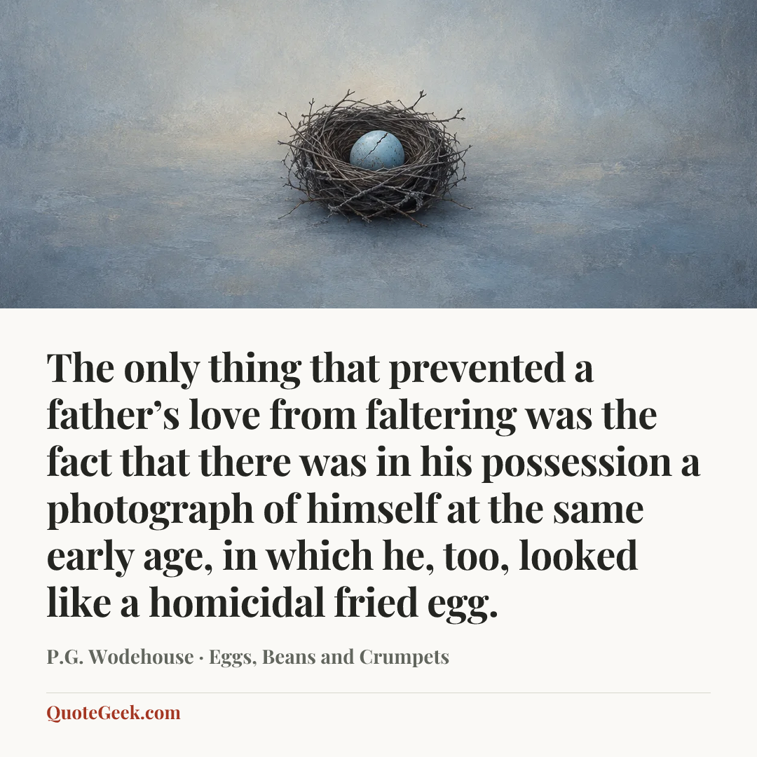 “The only thing that prevented a father’s love from faltering was the fact that there was in his possession a photograph of himself at the same early age, in which he, too, looked like a homicidal fried egg.” — P.G. Wodehouse · Eggs, Beans and Crumpets. Illustrated QuoteGeek card.