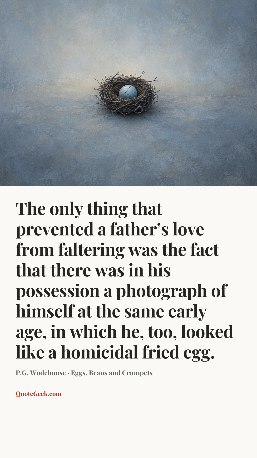 “The only thing that prevented a father’s love from faltering was the fact that there was in his possession a photograph of himself at the same early age, in which he, too, looked like a homicidal fried egg.” — P.G. Wodehouse · Eggs, Beans and Crumpets. Illustrated QuoteGeek card.