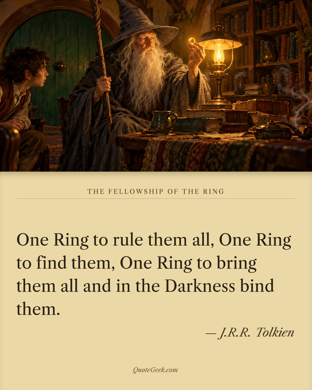 “One Ring to rule them all,
One Ring to find them,
One Ring to bring them all and in the Darkness bind them.” — J.R.R. Tolkien · The Fellowship of the Ring. Illustrated QuoteGeek card.