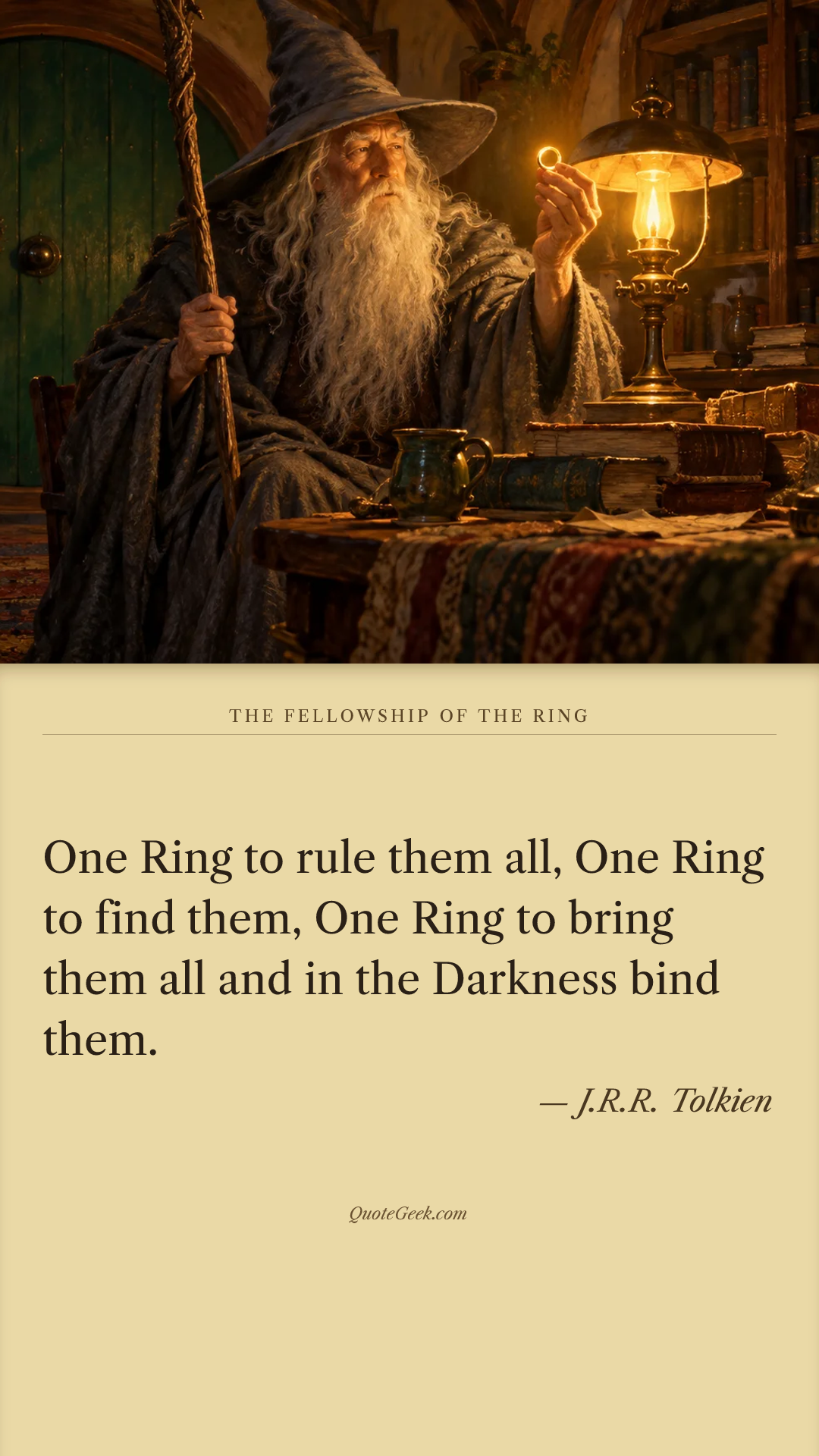 “One Ring to rule them all,
One Ring to find them,
One Ring to bring them all and in the Darkness bind them.” — J.R.R. Tolkien · The Fellowship of the Ring. Illustrated QuoteGeek card.
