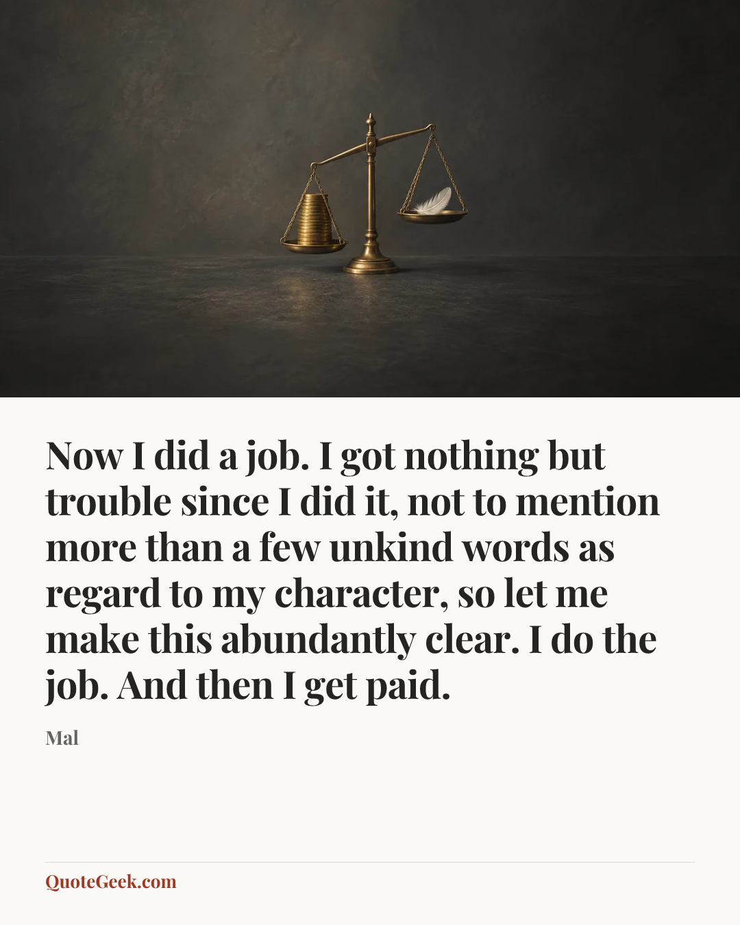 “Now I did a job. I got nothing but trouble since I did it, not to mention more than a few unkind words as regard to my character, so let me make this abundantly clear. I do the job. And then I get paid.” — Mal. Illustrated QuoteGeek card.