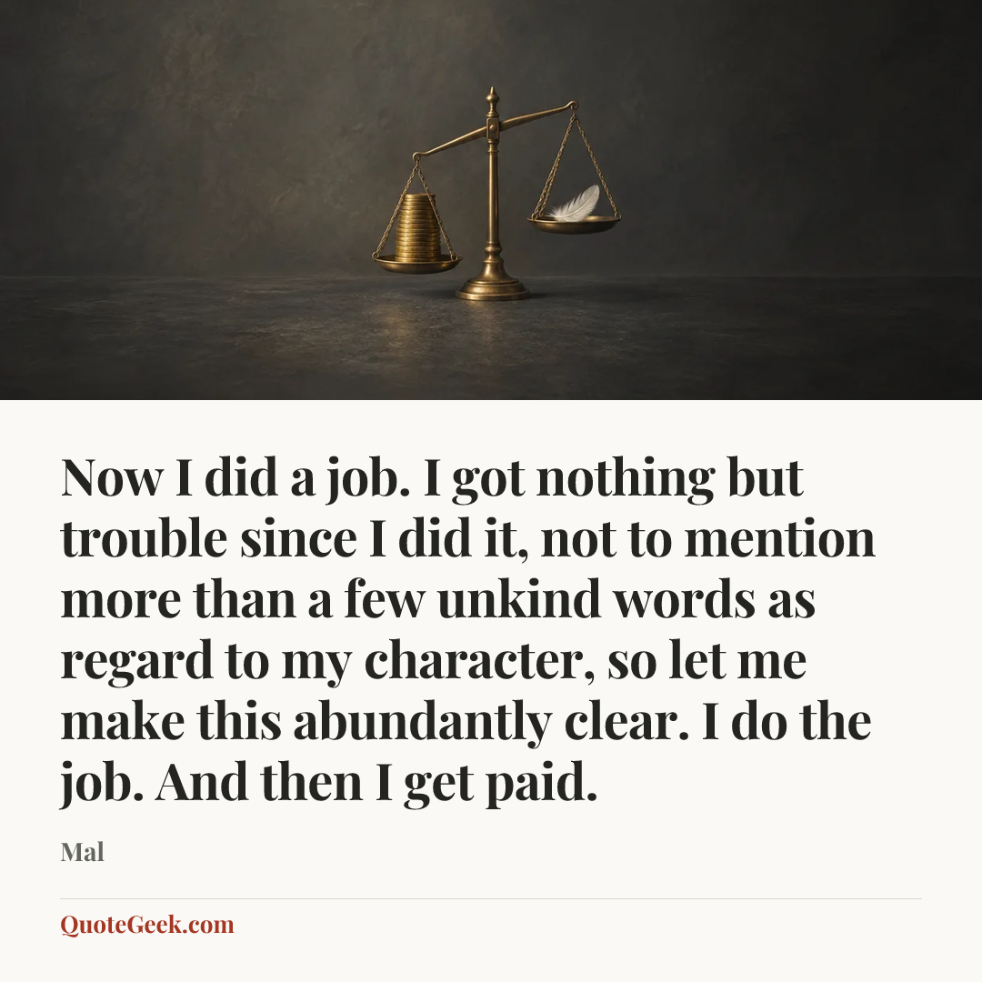 “Now I did a job. I got nothing but trouble since I did it, not to mention more than a few unkind words as regard to my character, so let me make this abundantly clear. I do the job. And then I get paid.” — Mal. Illustrated QuoteGeek card.
