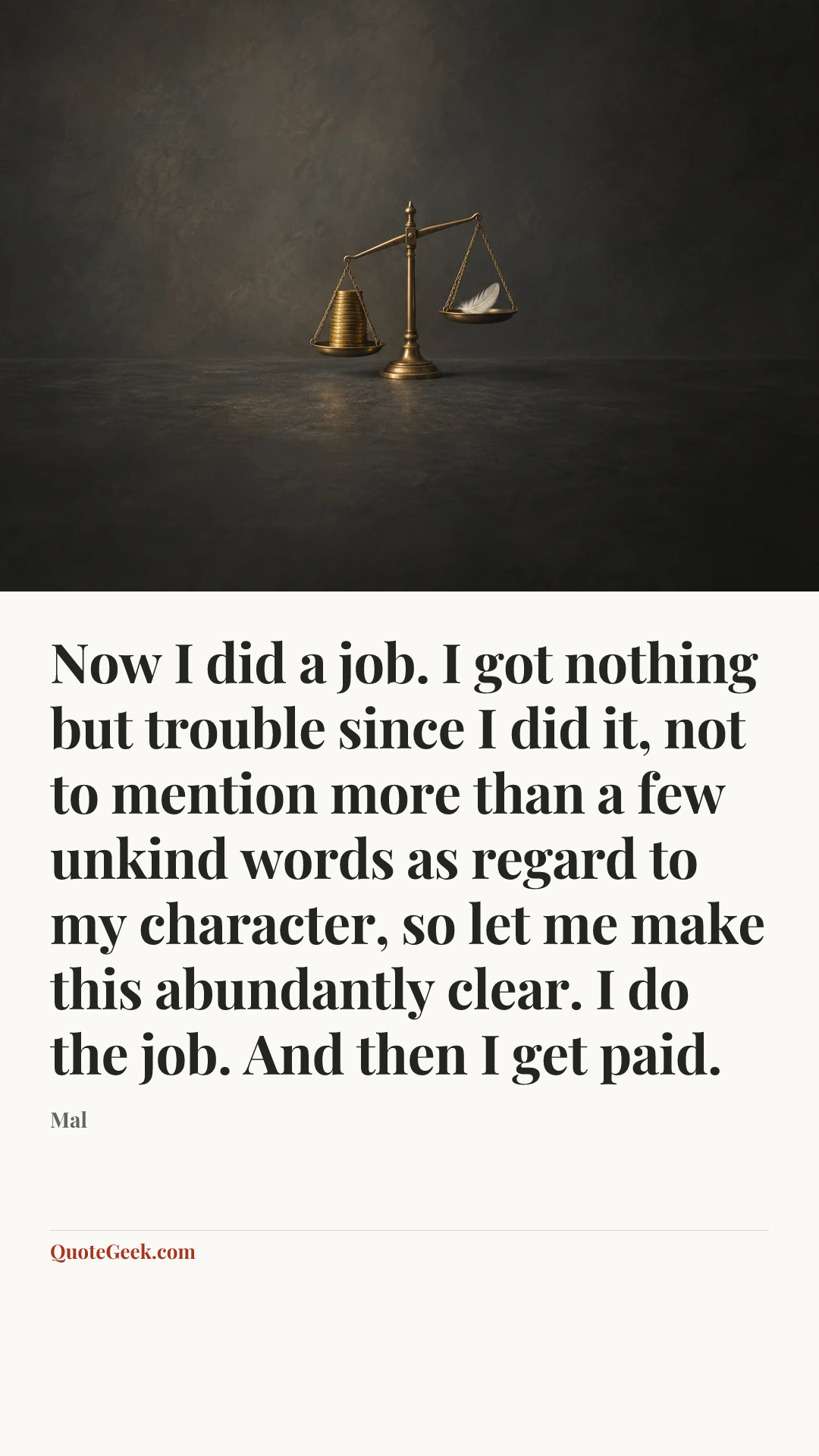“Now I did a job. I got nothing but trouble since I did it, not to mention more than a few unkind words as regard to my character, so let me make this abundantly clear. I do the job. And then I get paid.” — Mal. Illustrated QuoteGeek card.