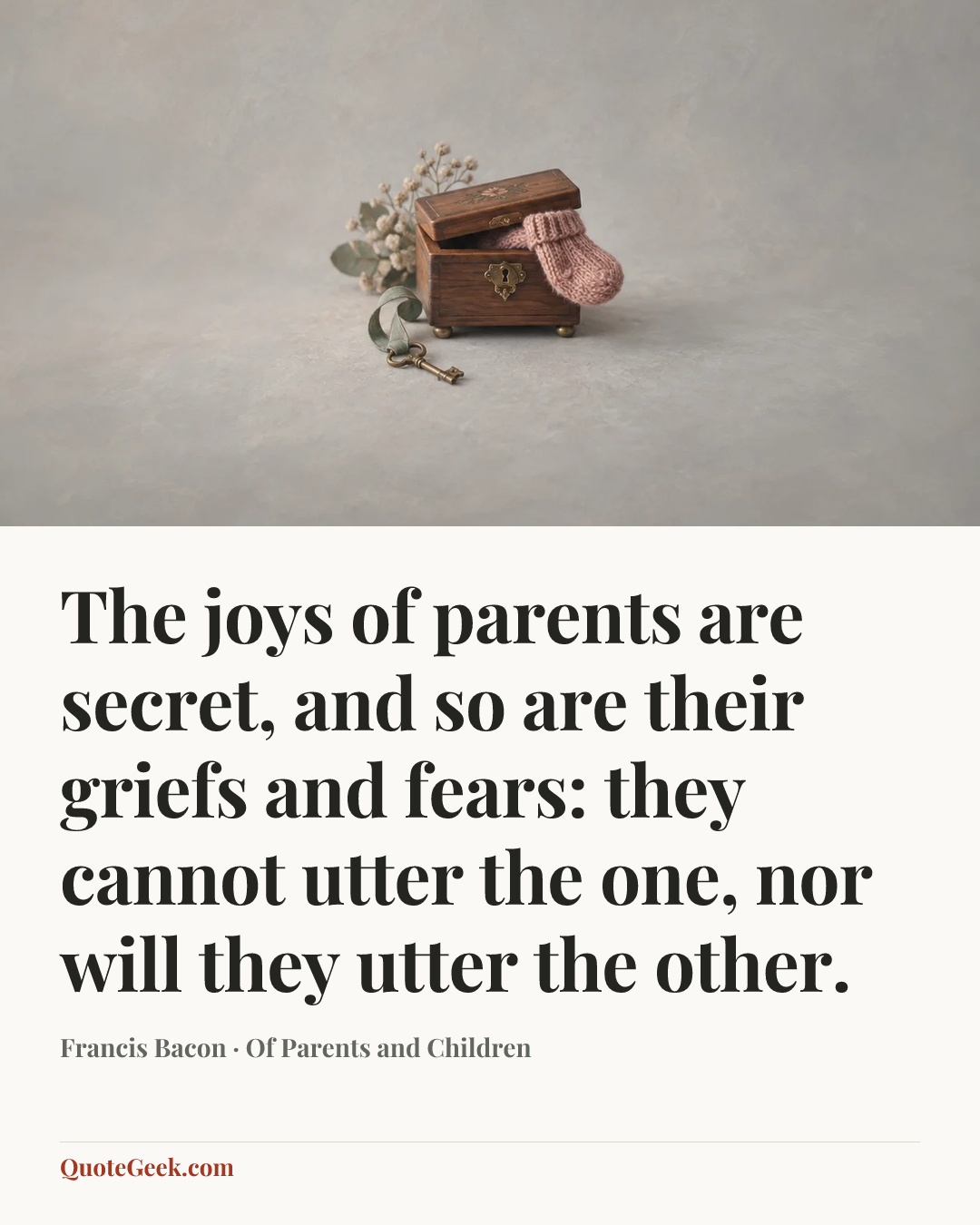 “The joys of parents are secret, and so are their griefs and fears: they cannot utter the one, nor will they utter the other.” — Francis Bacon · Of Parents and Children. Illustrated QuoteGeek card.