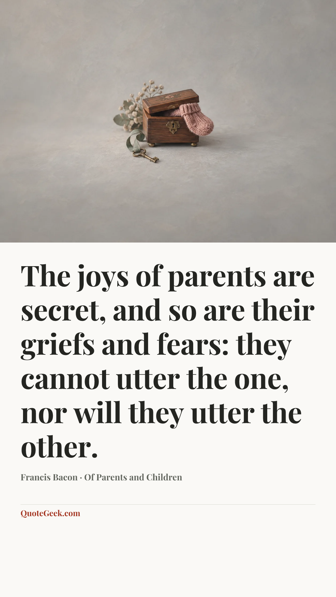 “The joys of parents are secret, and so are their griefs and fears: they cannot utter the one, nor will they utter the other.” — Francis Bacon · Of Parents and Children. Illustrated QuoteGeek card.