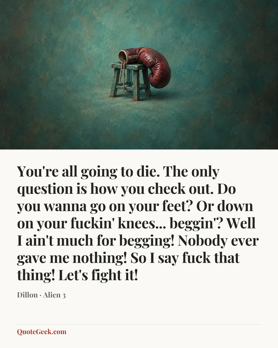 “You're all going to die. The only question is how you check out. Do you wanna go on your feet? Or down on your fuckin' knees... beggin'? Well I ain't much for begging! Nobody ever gave me nothing! So I say fuck that thing! Let's fight it!” — Dillon · Alien 3. Illustrated QuoteGeek card.