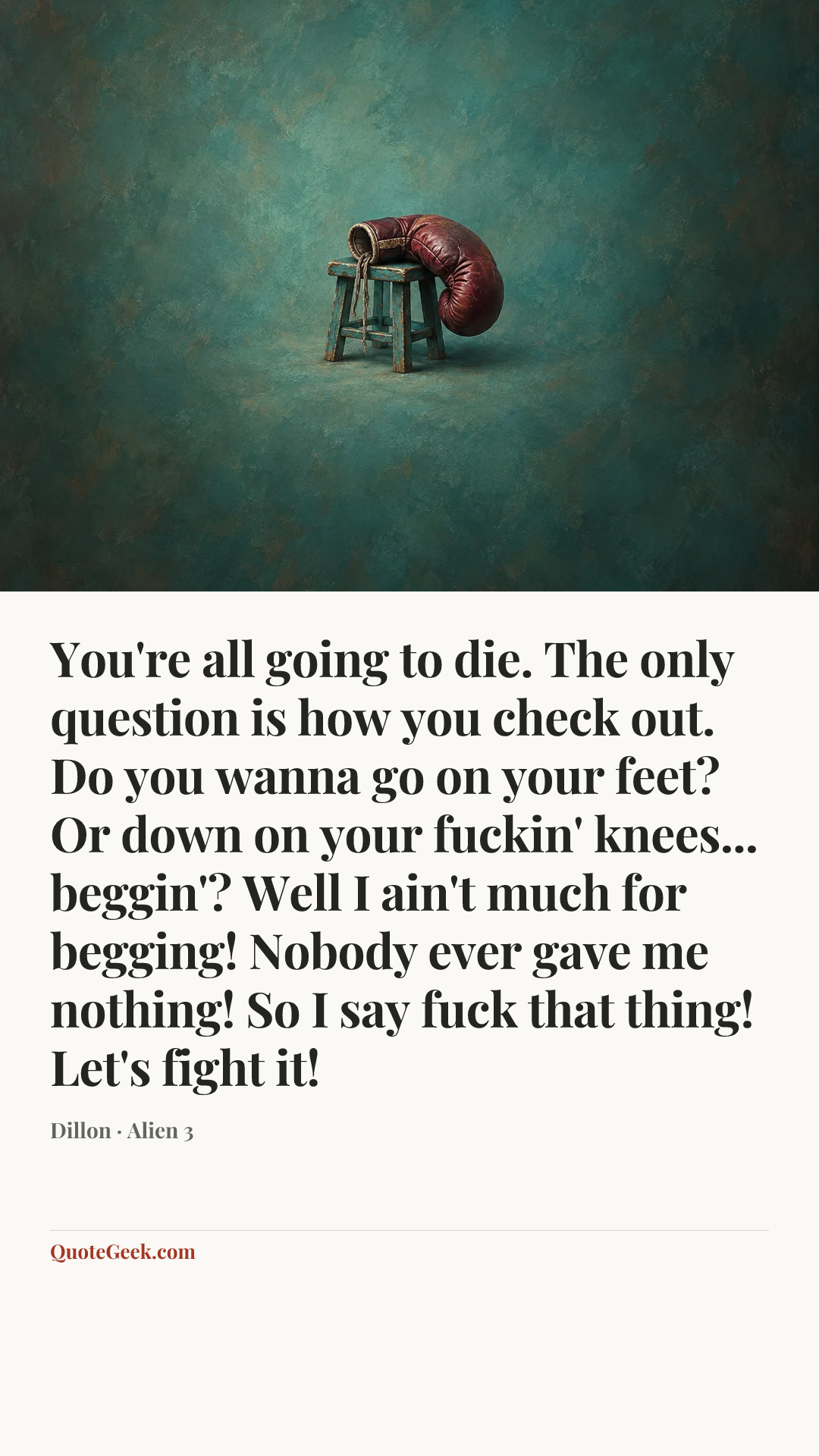 “You're all going to die. The only question is how you check out. Do you wanna go on your feet? Or down on your fuckin' knees... beggin'? Well I ain't much for begging! Nobody ever gave me nothing! So I say fuck that thing! Let's fight it!” — Dillon · Alien 3. Illustrated QuoteGeek card.