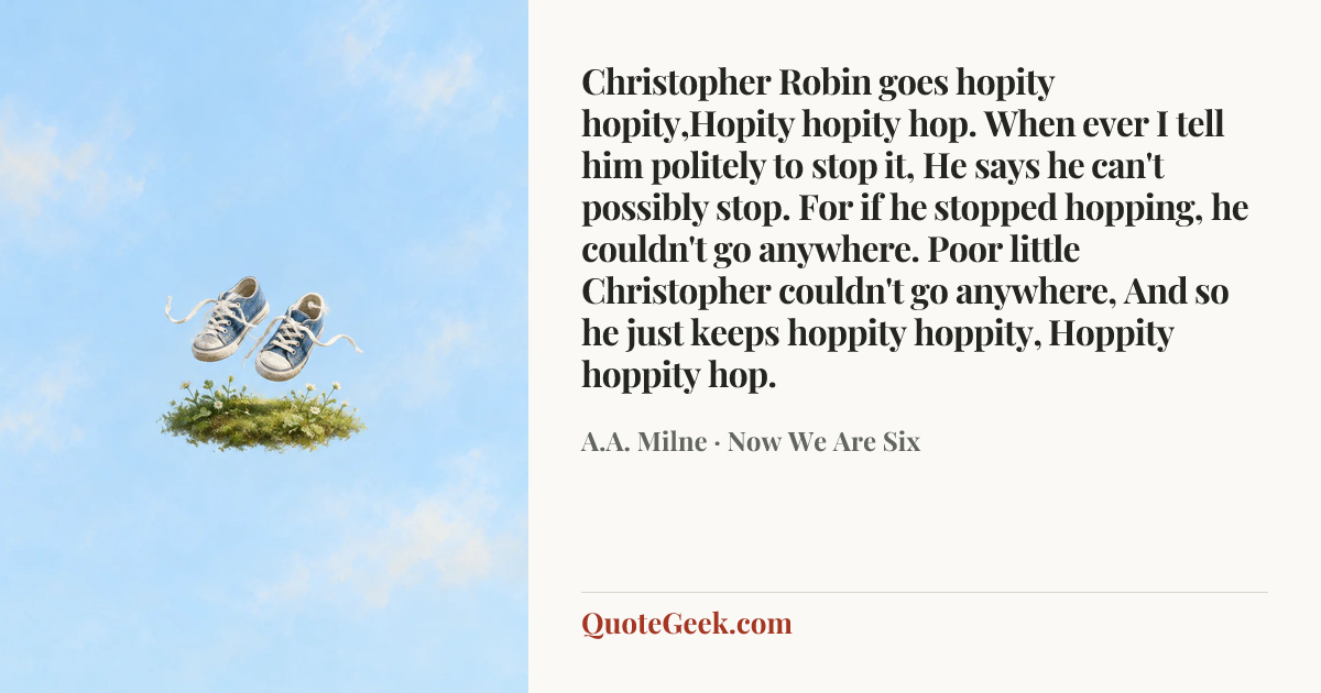 “Christopher Robin goes hopity hopity,Hopity hopity hop.
When ever I tell him politely to stop it,
He says he can't possibly stop.
For if he stopped hopping, he couldn't go anywhere.
Poor little Christopher couldn't go anywhere,
And so he just keeps hoppity hoppity,
Hoppity hoppity hop.” — A.A. Milne · Now We Are Six. Illustrated QuoteGeek card.