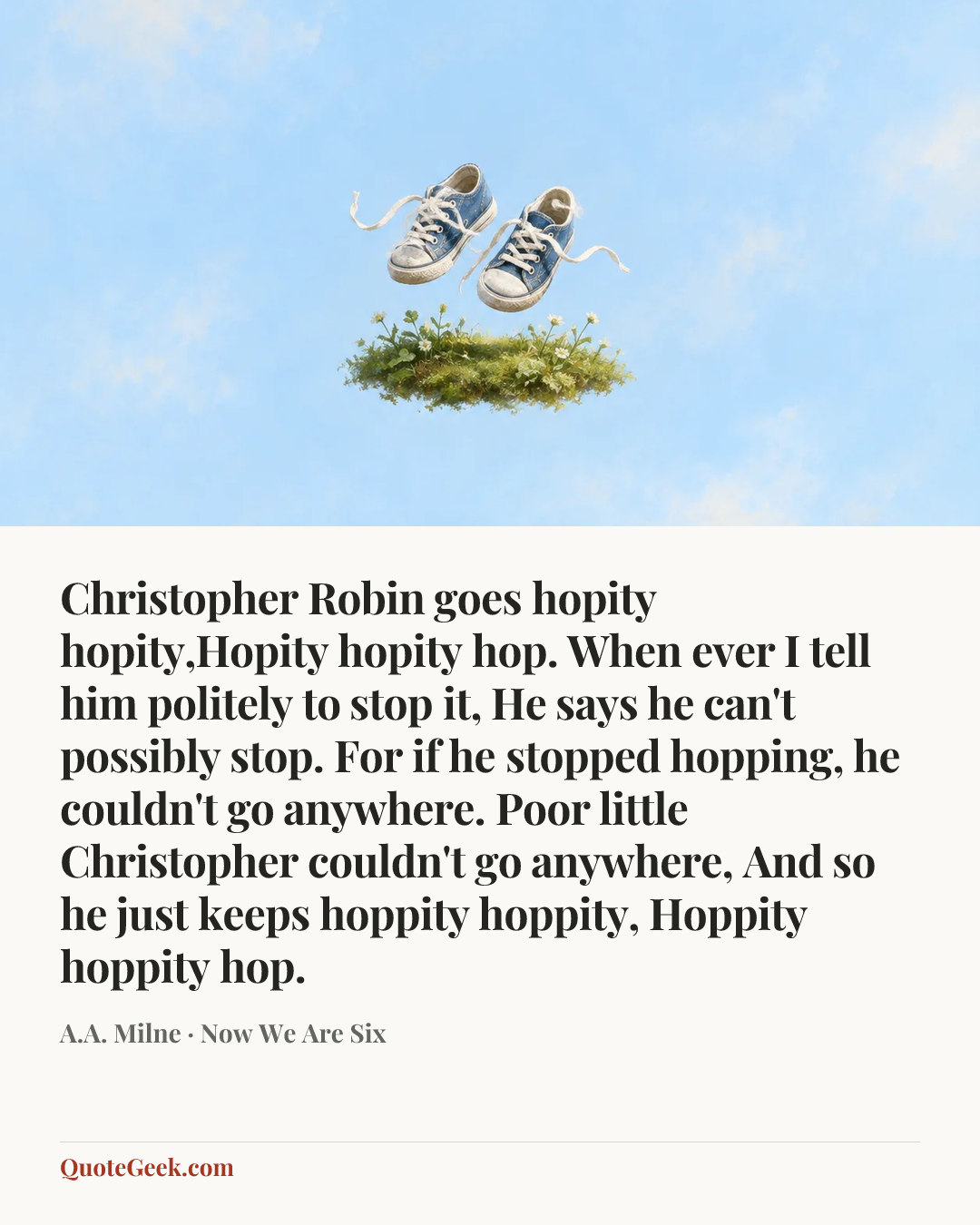 “Christopher Robin goes hopity hopity,Hopity hopity hop.
When ever I tell him politely to stop it,
He says he can't possibly stop.
For if he stopped hopping, he couldn't go anywhere.
Poor little Christopher couldn't go anywhere,
And so he just keeps hoppity hoppity,
Hoppity hoppity hop.” — A.A. Milne · Now We Are Six. Illustrated QuoteGeek card.