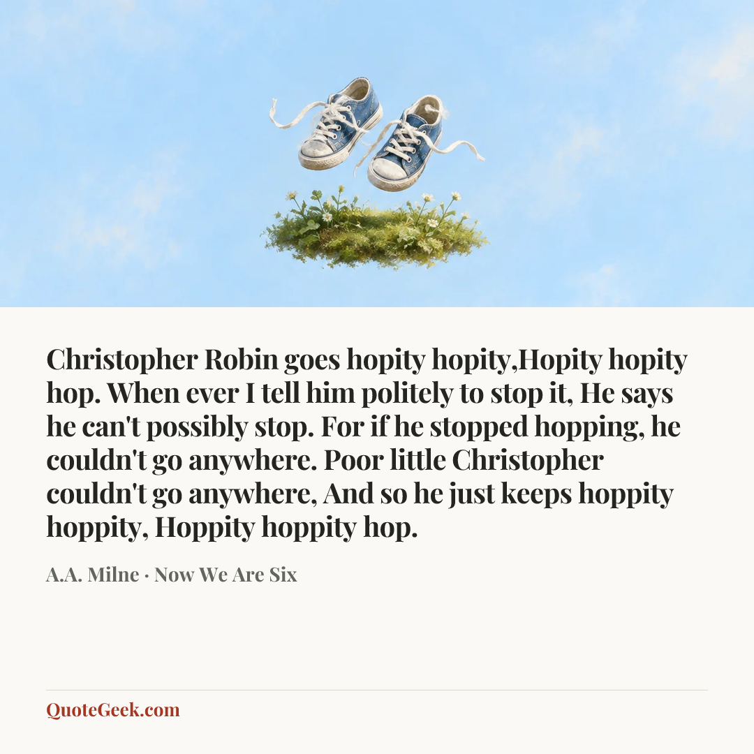 “Christopher Robin goes hopity hopity,Hopity hopity hop.
When ever I tell him politely to stop it,
He says he can't possibly stop.
For if he stopped hopping, he couldn't go anywhere.
Poor little Christopher couldn't go anywhere,
And so he just keeps hoppity hoppity,
Hoppity hoppity hop.” — A.A. Milne · Now We Are Six. Illustrated QuoteGeek card.