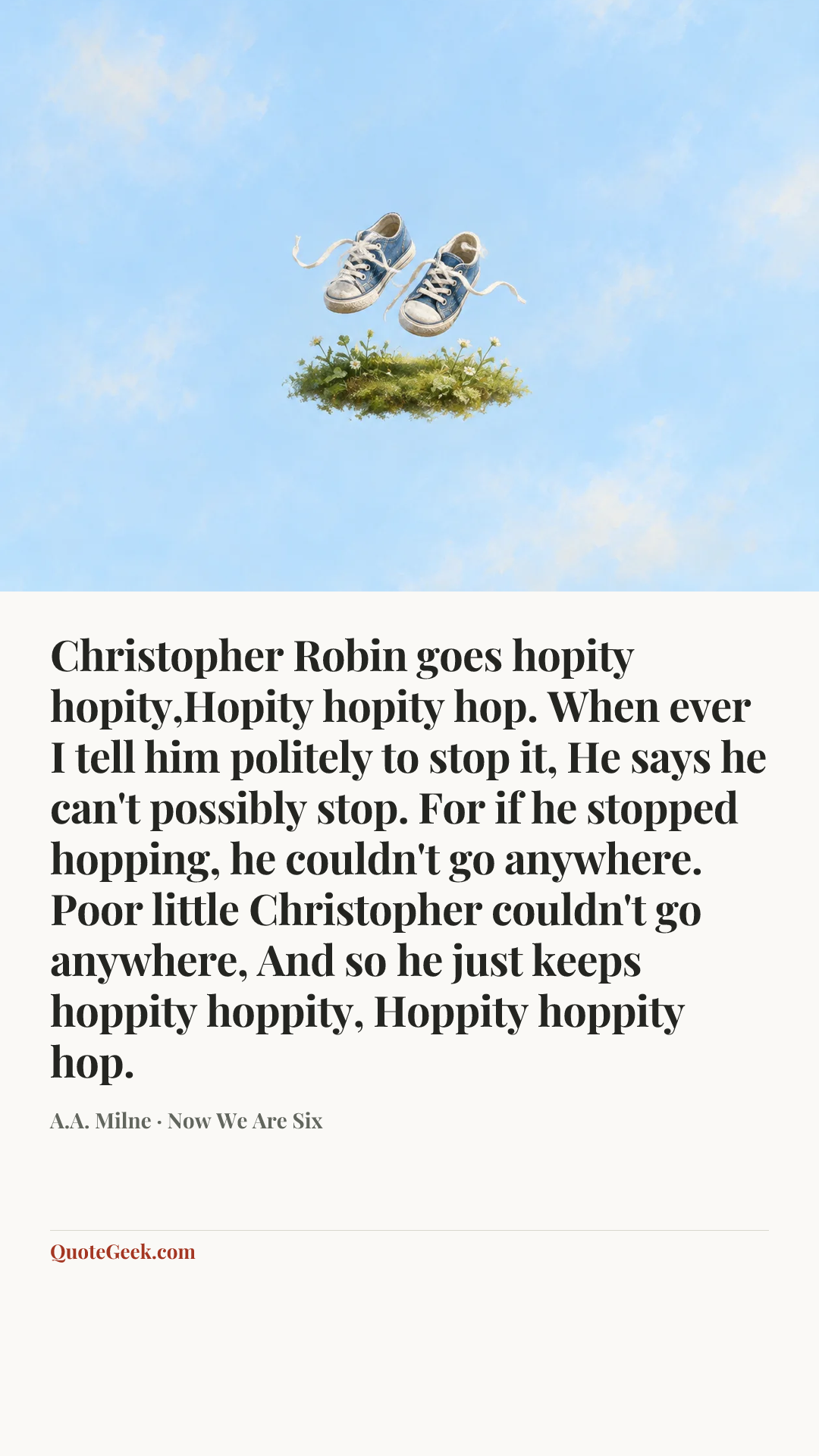 “Christopher Robin goes hopity hopity,Hopity hopity hop.
When ever I tell him politely to stop it,
He says he can't possibly stop.
For if he stopped hopping, he couldn't go anywhere.
Poor little Christopher couldn't go anywhere,
And so he just keeps hoppity hoppity,
Hoppity hoppity hop.” — A.A. Milne · Now We Are Six. Illustrated QuoteGeek card.