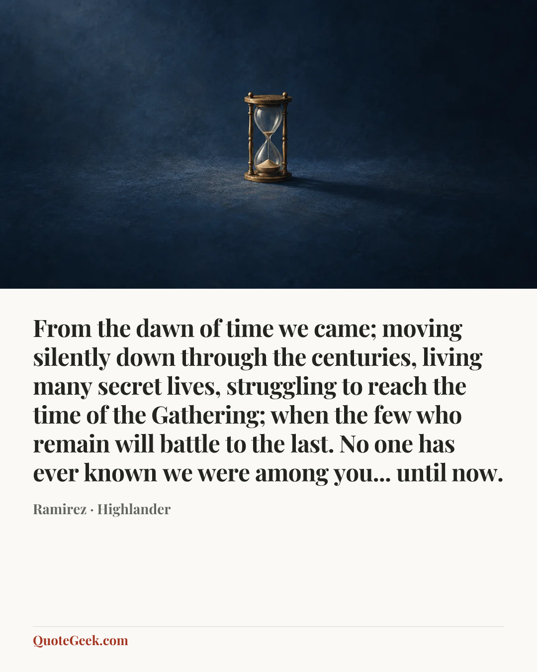 “From the dawn of time we came; moving silently down through the centuries, living many secret lives, struggling to reach the time of the Gathering; when the few who remain will battle to the last. No one has ever known we were among you... until now.” — Ramirez · Highlander. Illustrated QuoteGeek card.
