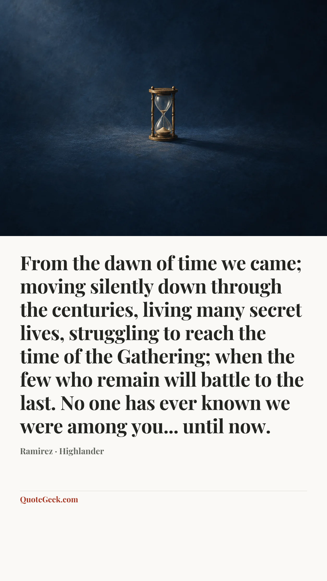 “From the dawn of time we came; moving silently down through the centuries, living many secret lives, struggling to reach the time of the Gathering; when the few who remain will battle to the last. No one has ever known we were among you... until now.” — Ramirez · Highlander. Illustrated QuoteGeek card.