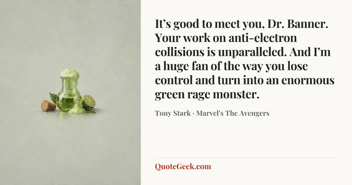 “It’s good to meet you, Dr. Banner. Your work on anti-electron collisions is unparalleled. And I’m a huge fan of the way you lose control and turn into an enormous green rage monster.” — Tony Stark · Marvel's The Avengers. Illustrated QuoteGeek card.