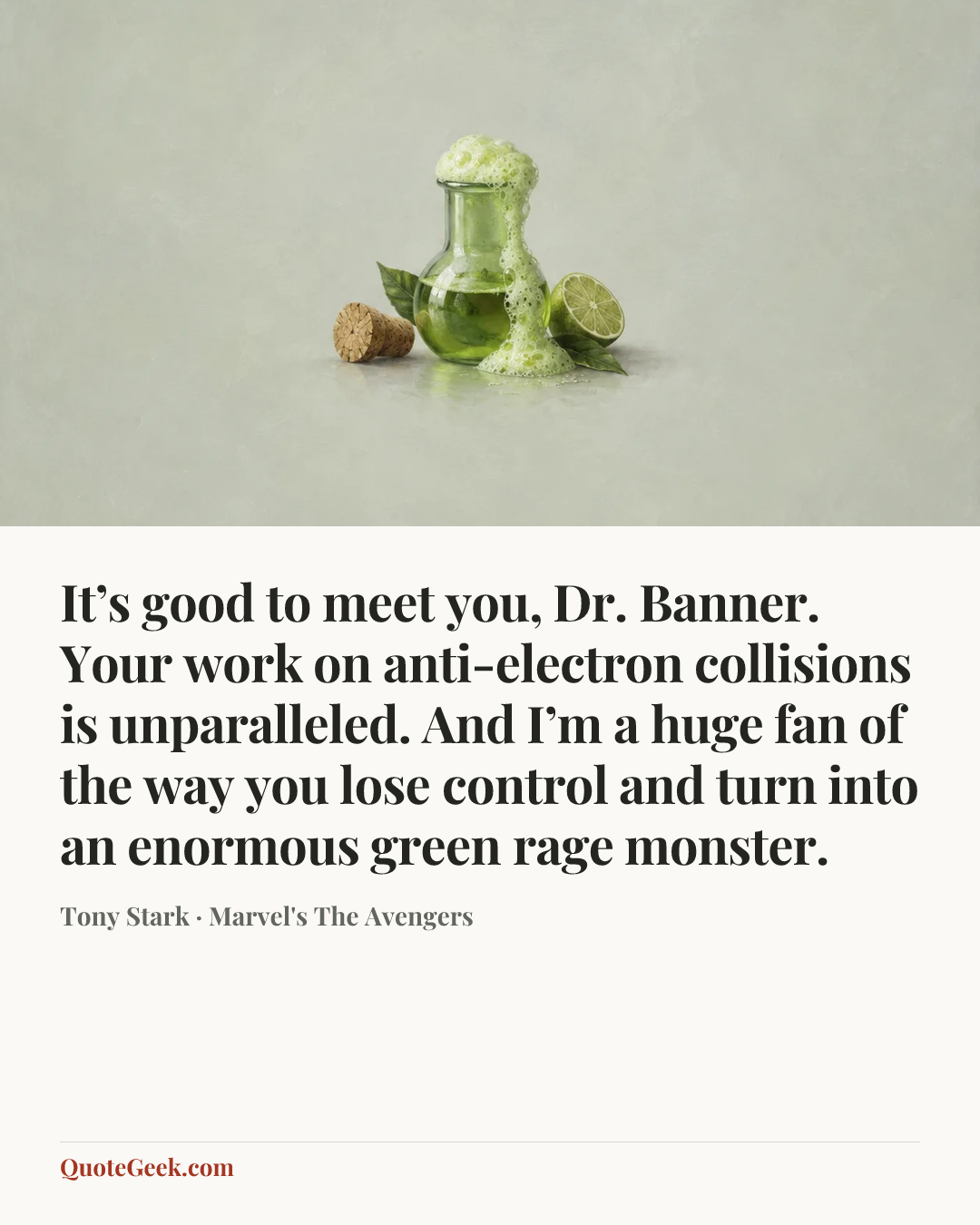 “It’s good to meet you, Dr. Banner. Your work on anti-electron collisions is unparalleled. And I’m a huge fan of the way you lose control and turn into an enormous green rage monster.” — Tony Stark · Marvel's The Avengers. Illustrated QuoteGeek card.