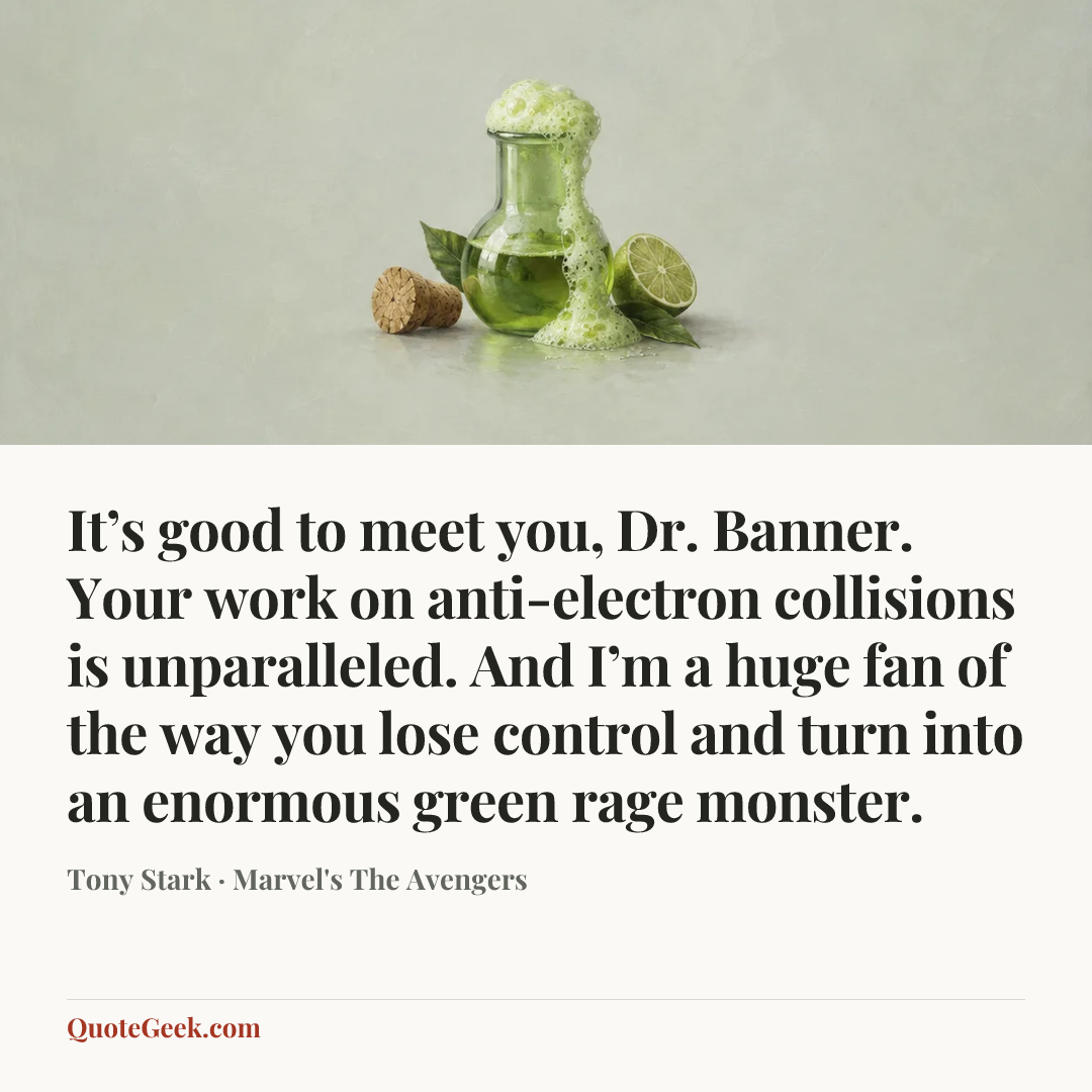 “It’s good to meet you, Dr. Banner. Your work on anti-electron collisions is unparalleled. And I’m a huge fan of the way you lose control and turn into an enormous green rage monster.” — Tony Stark · Marvel's The Avengers. Illustrated QuoteGeek card.