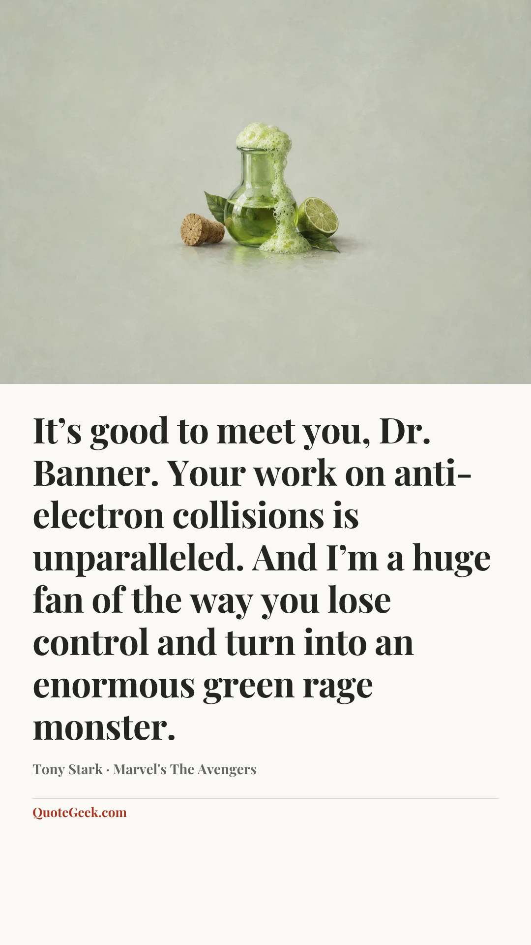 “It’s good to meet you, Dr. Banner. Your work on anti-electron collisions is unparalleled. And I’m a huge fan of the way you lose control and turn into an enormous green rage monster.” — Tony Stark · Marvel's The Avengers. Illustrated QuoteGeek card.