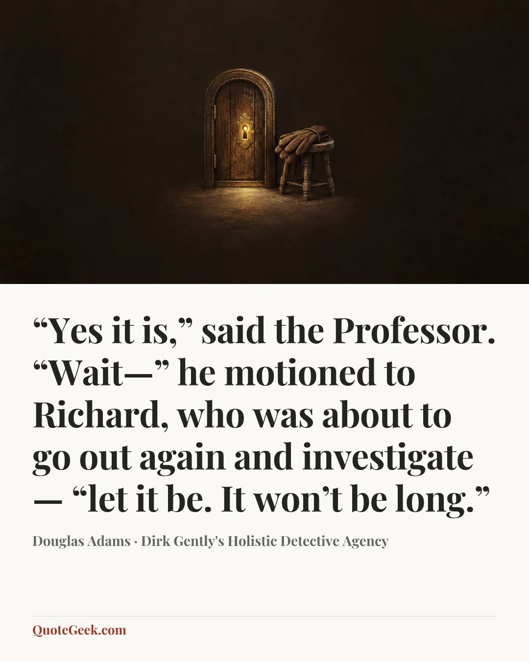 ““Yes it is,” said the Professor. “Wait—” he motioned to Richard, who was about to go out again and investigate— “let it be. It won’t be long.”” — Douglas Adams · Dirk Gently's Holistic Detective Agency. Illustrated QuoteGeek card.