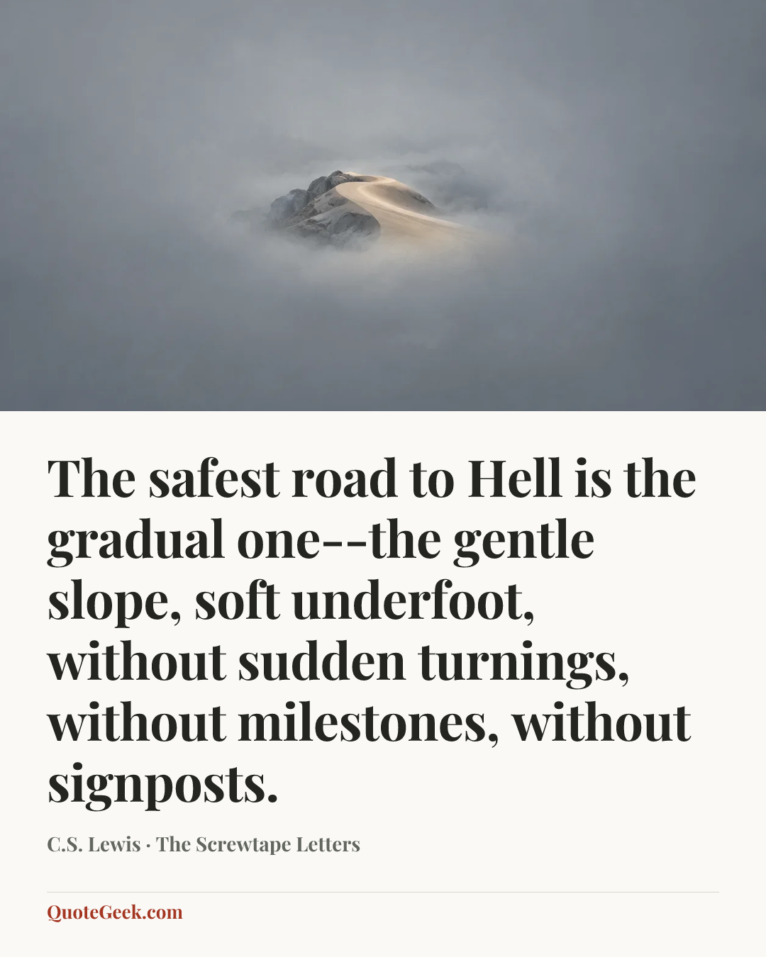 “The safest road to Hell is the gradual one--the gentle slope, soft underfoot, without sudden turnings, without milestones, without signposts.” — C.S. Lewis · The Screwtape Letters. Illustrated QuoteGeek card.