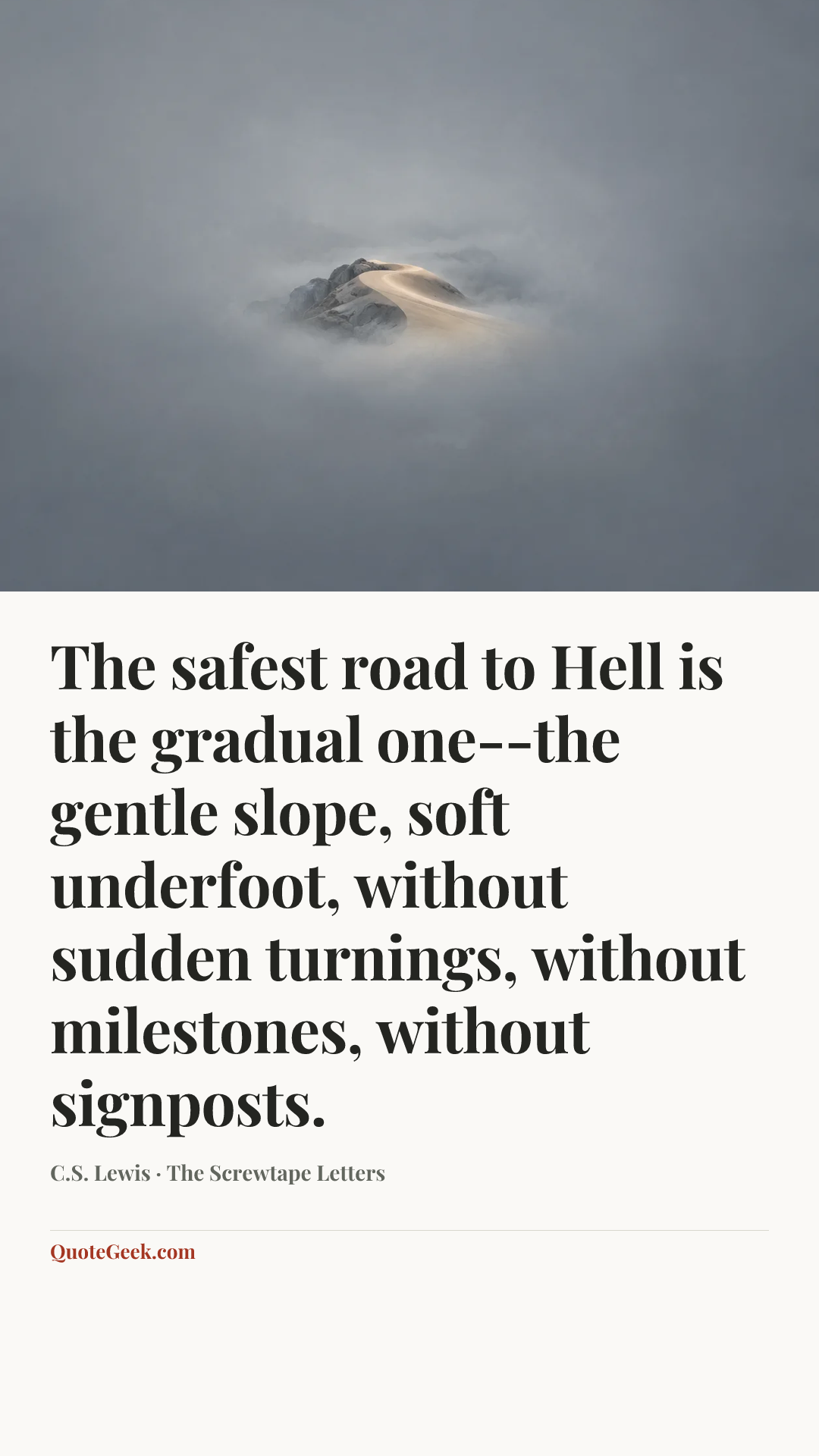“The safest road to Hell is the gradual one--the gentle slope, soft underfoot, without sudden turnings, without milestones, without signposts.” — C.S. Lewis · The Screwtape Letters. Illustrated QuoteGeek card.
