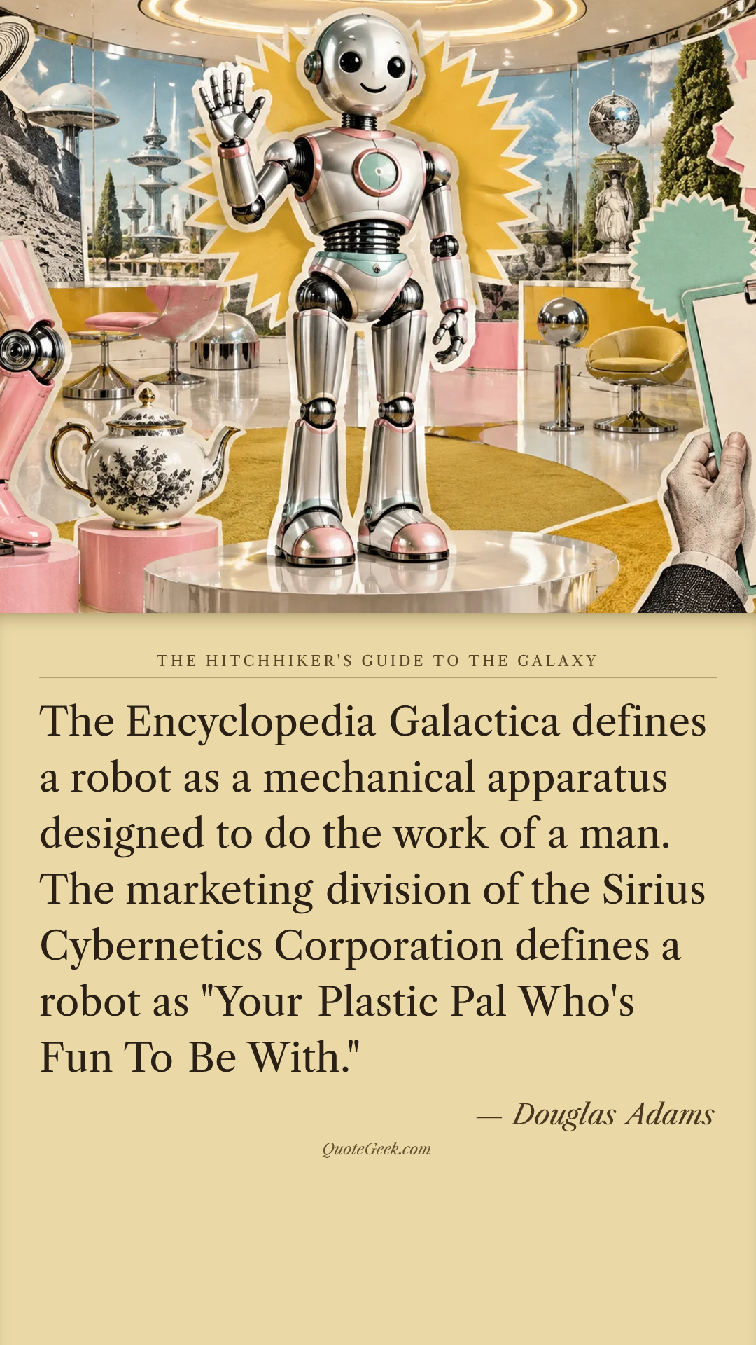 “The Encyclopedia Galactica defines a robot as a mechanical apparatus designed to do the work of a man. The marketing division of the Sirius Cybernetics Corporation defines a robot as "Your Plastic Pal Who's Fun To Be With."” — Douglas Adams · The Hitchhiker's Guide to the Galaxy. Illustrated QuoteGeek card.