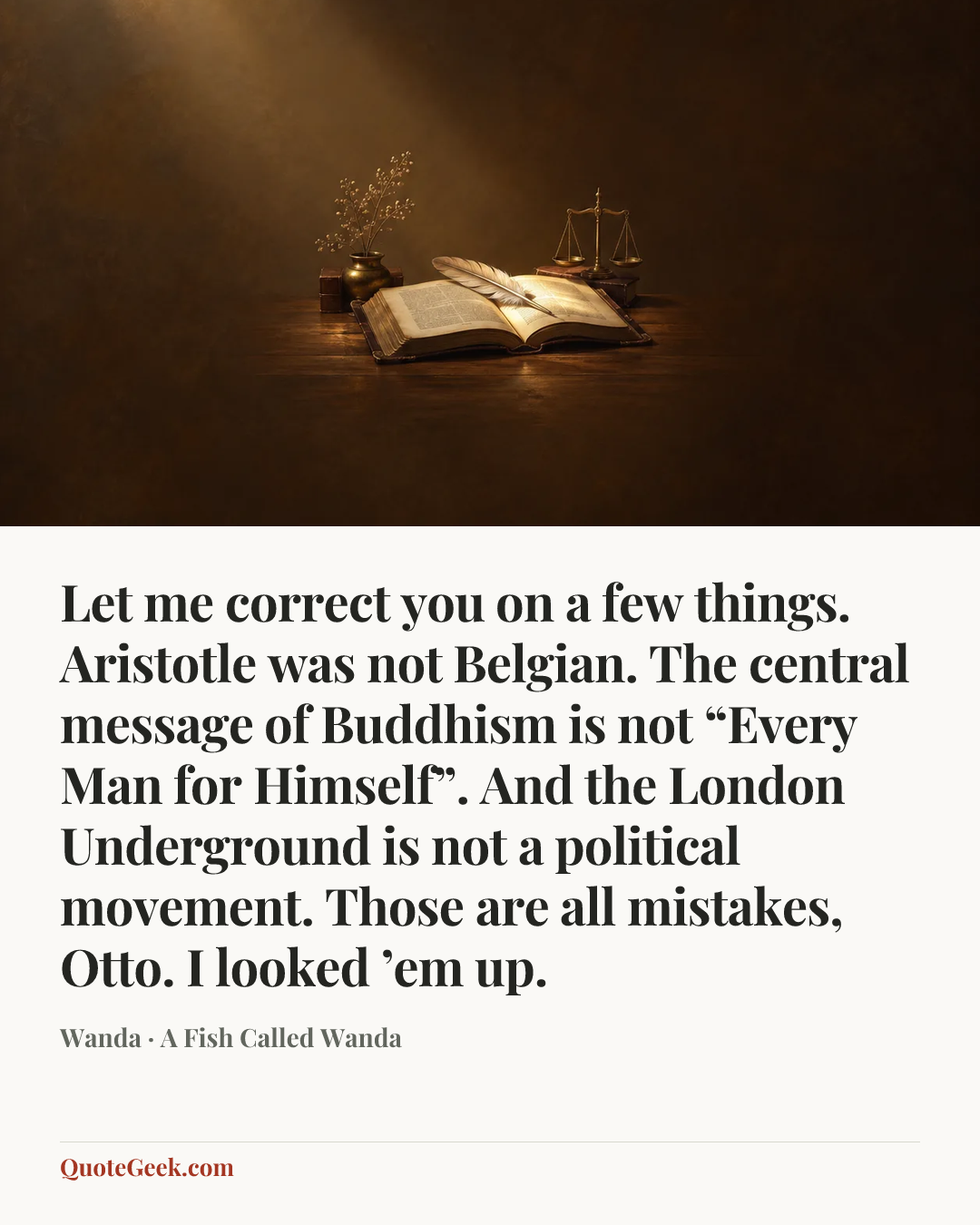 “Let me correct you on a few things. Aristotle was not Belgian. The central message of Buddhism is not “Every Man for Himself”. And the London Underground is not a political movement. Those are all mistakes, Otto. I looked ’em up.” — Wanda · A Fish Called Wanda. Illustrated QuoteGeek card.