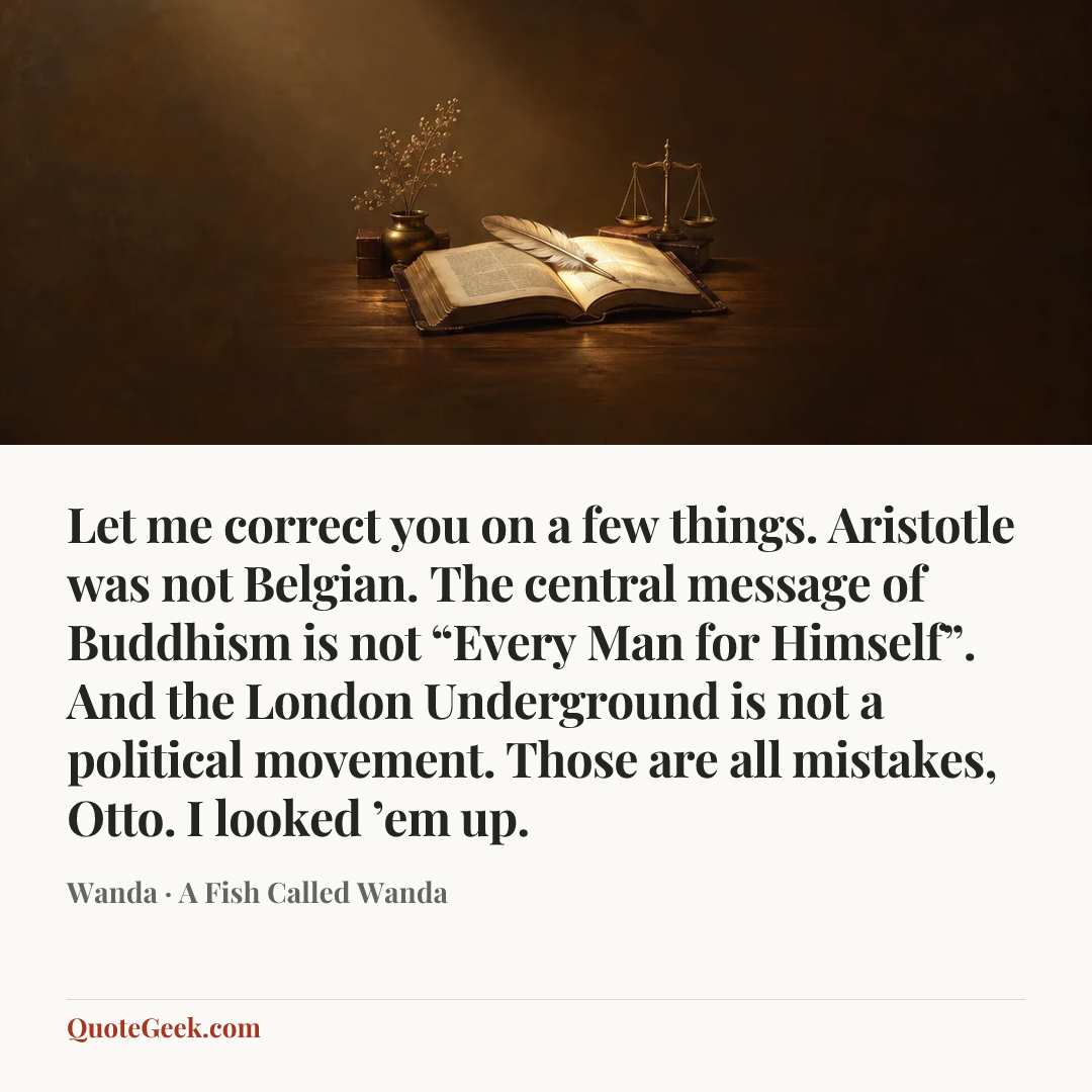 “Let me correct you on a few things. Aristotle was not Belgian. The central message of Buddhism is not “Every Man for Himself”. And the London Underground is not a political movement. Those are all mistakes, Otto. I looked ’em up.” — Wanda · A Fish Called Wanda. Illustrated QuoteGeek card.
