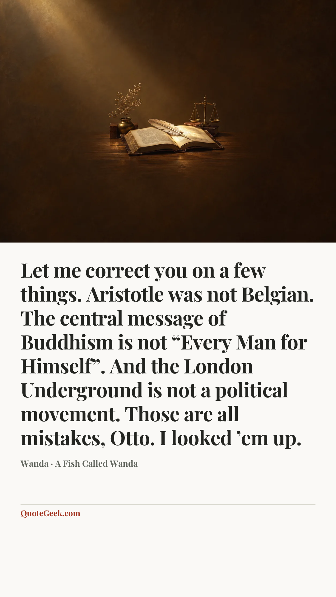 “Let me correct you on a few things. Aristotle was not Belgian. The central message of Buddhism is not “Every Man for Himself”. And the London Underground is not a political movement. Those are all mistakes, Otto. I looked ’em up.” — Wanda · A Fish Called Wanda. Illustrated QuoteGeek card.