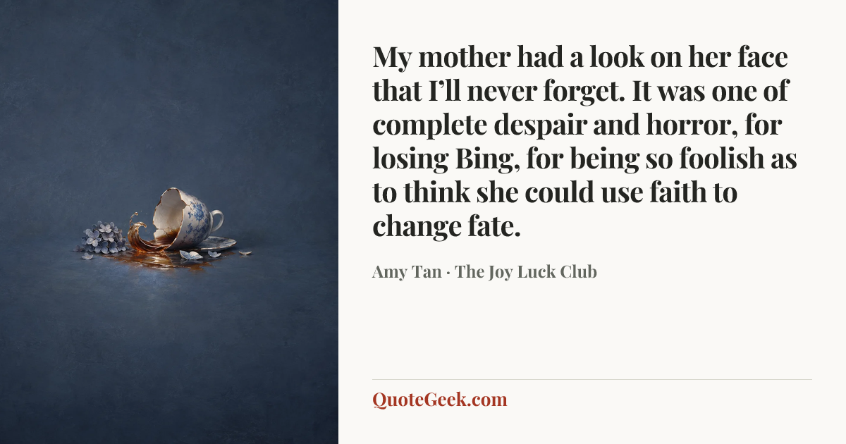 “My mother had a look on her face that I’ll never forget. It was one of complete despair and horror, for losing Bing, for being so foolish as to think she could use faith to change fate.” — Amy Tan · The Joy Luck Club. Illustrated QuoteGeek card.