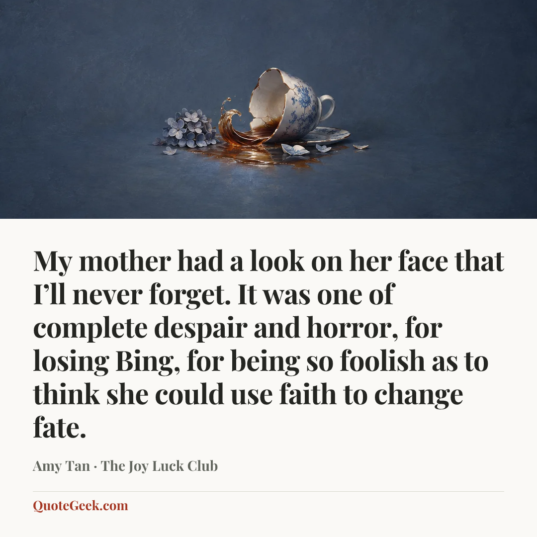 “My mother had a look on her face that I’ll never forget. It was one of complete despair and horror, for losing Bing, for being so foolish as to think she could use faith to change fate.” — Amy Tan · The Joy Luck Club. Illustrated QuoteGeek card.