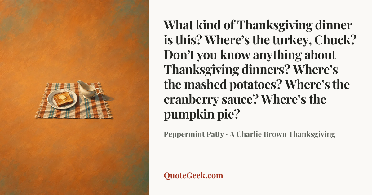 “What kind of Thanksgiving dinner is this? Where’s the turkey, Chuck? Don’t you know anything about Thanksgiving dinners? Where’s the mashed potatoes? Where’s the cranberry sauce? Where’s the pumpkin pie?” — Peppermint Patty · A Charlie Brown Thanksgiving. Illustrated QuoteGeek card.