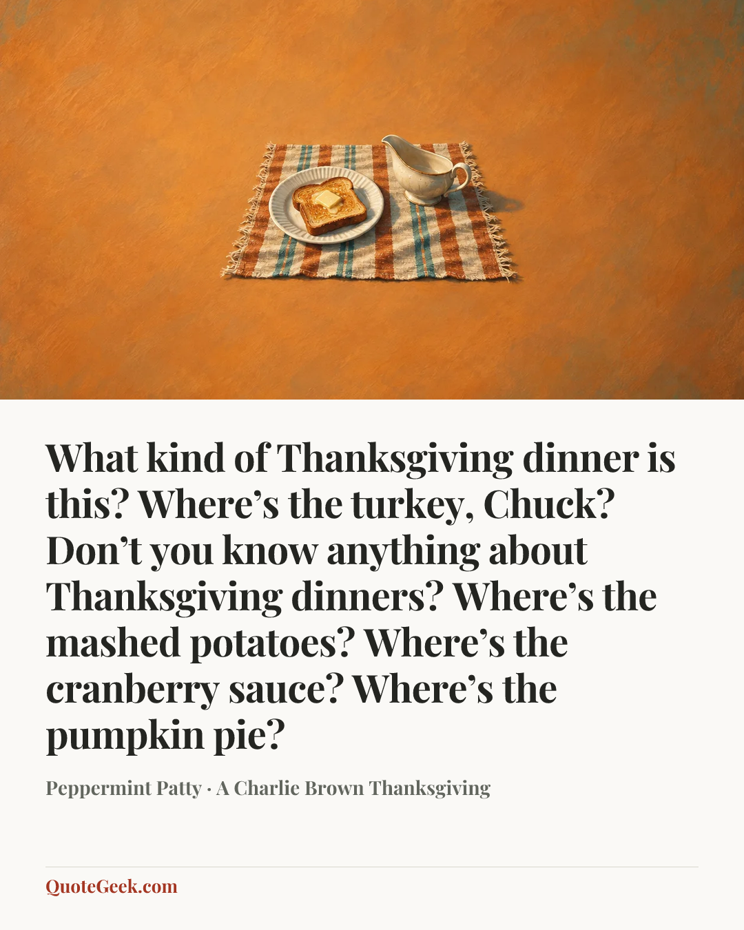“What kind of Thanksgiving dinner is this? Where’s the turkey, Chuck? Don’t you know anything about Thanksgiving dinners? Where’s the mashed potatoes? Where’s the cranberry sauce? Where’s the pumpkin pie?” — Peppermint Patty · A Charlie Brown Thanksgiving. Illustrated QuoteGeek card.