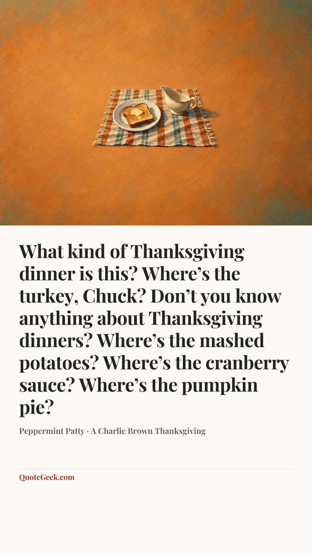 “What kind of Thanksgiving dinner is this? Where’s the turkey, Chuck? Don’t you know anything about Thanksgiving dinners? Where’s the mashed potatoes? Where’s the cranberry sauce? Where’s the pumpkin pie?” — Peppermint Patty · A Charlie Brown Thanksgiving. Illustrated QuoteGeek card.
