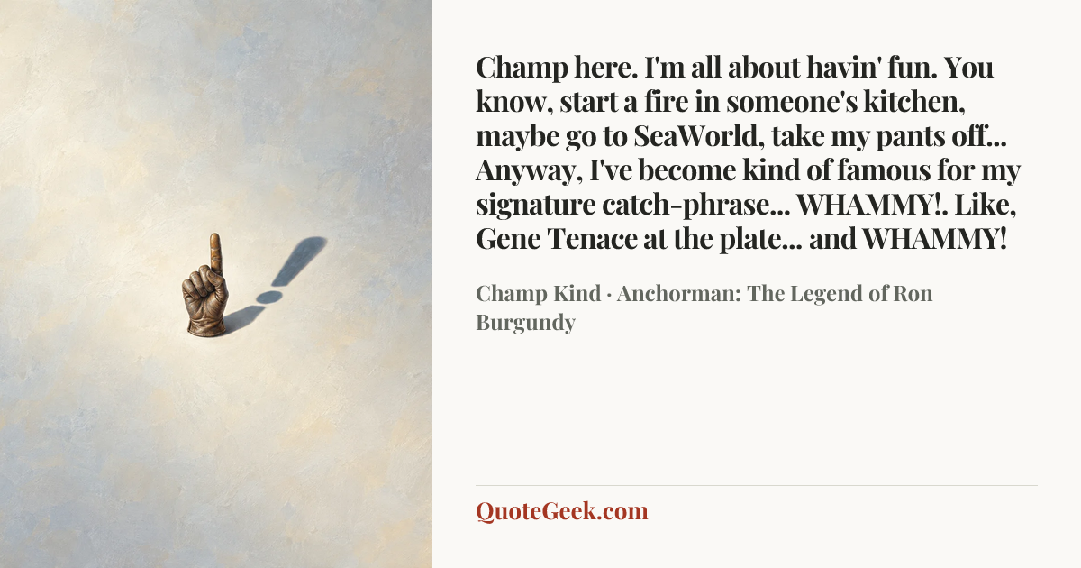 “Champ here. I'm all about havin' fun. You know, start a fire in someone's kitchen, maybe go to SeaWorld, take my pants off... Anyway, I've become kind of famous for my signature catch-phrase... WHAMMY!. Like, Gene Tenace at the plate... and WHAMMY!” — Champ Kind · Anchorman: The Legend of Ron Burgundy. Illustrated QuoteGeek card.