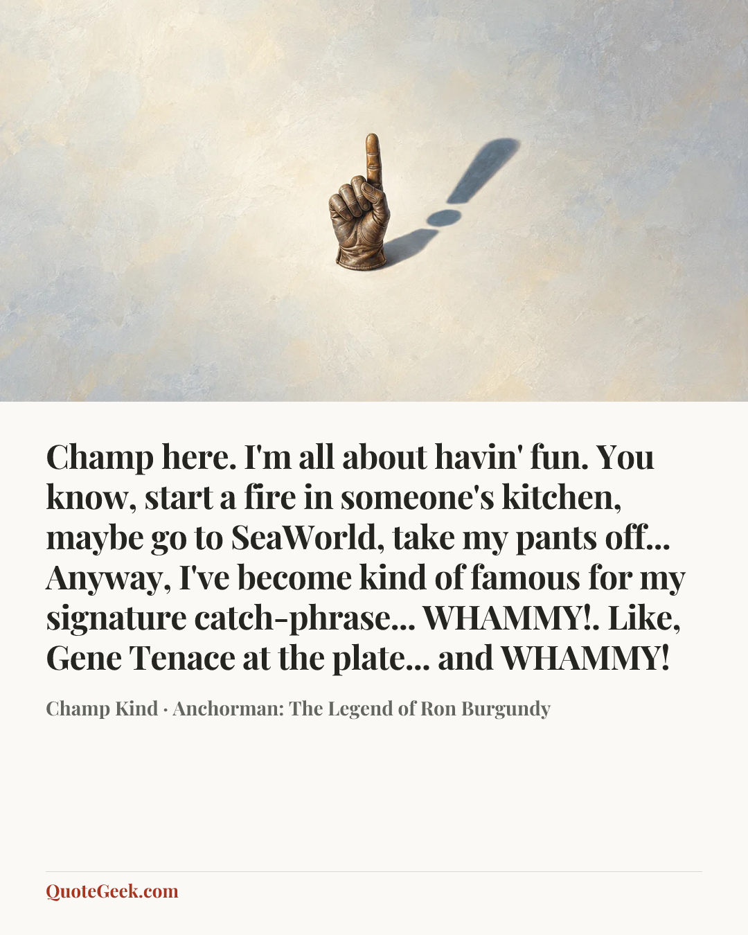 “Champ here. I'm all about havin' fun. You know, start a fire in someone's kitchen, maybe go to SeaWorld, take my pants off... Anyway, I've become kind of famous for my signature catch-phrase... WHAMMY!. Like, Gene Tenace at the plate... and WHAMMY!” — Champ Kind · Anchorman: The Legend of Ron Burgundy. Illustrated QuoteGeek card.