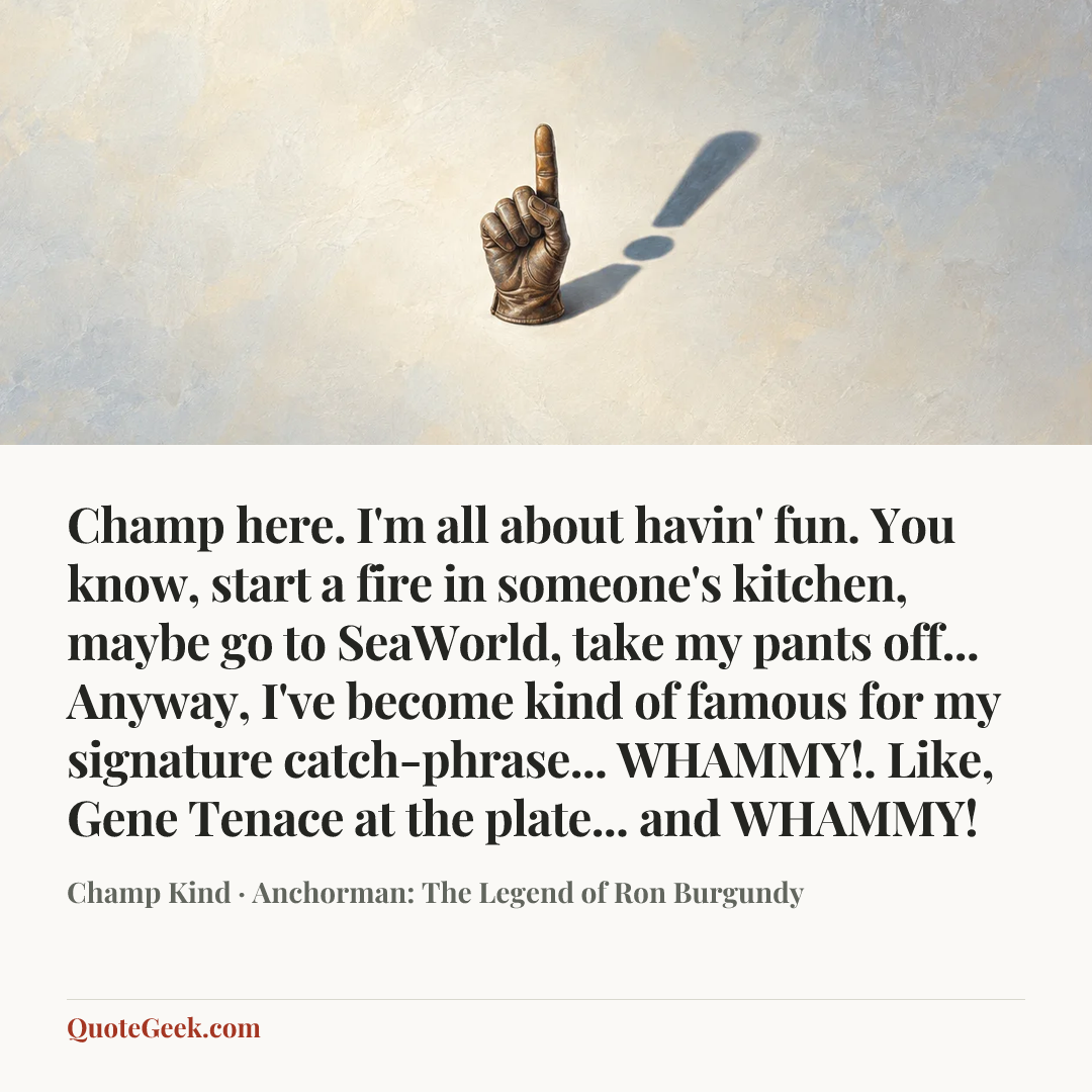 “Champ here. I'm all about havin' fun. You know, start a fire in someone's kitchen, maybe go to SeaWorld, take my pants off... Anyway, I've become kind of famous for my signature catch-phrase... WHAMMY!. Like, Gene Tenace at the plate... and WHAMMY!” — Champ Kind · Anchorman: The Legend of Ron Burgundy. Illustrated QuoteGeek card.
