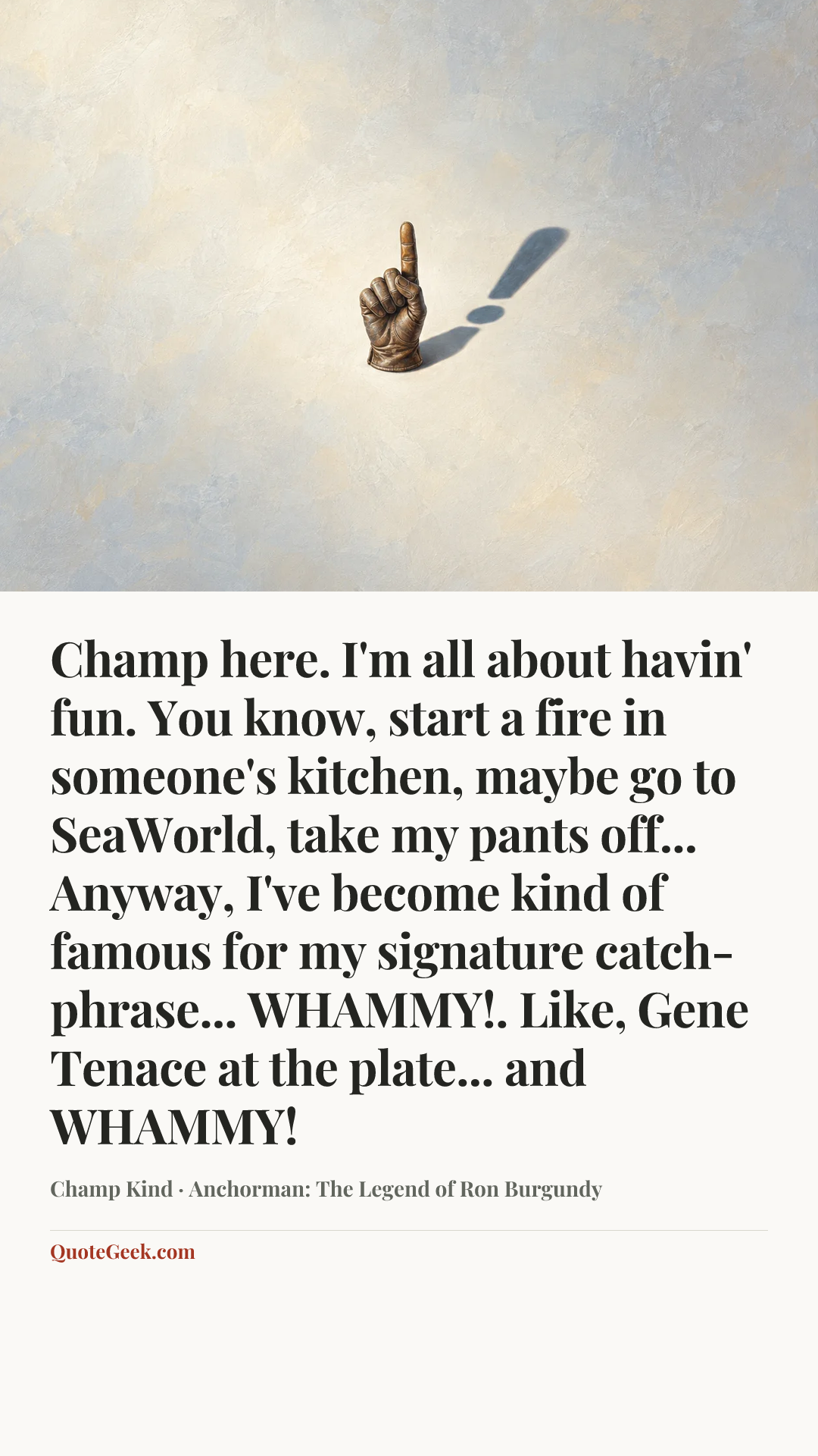 “Champ here. I'm all about havin' fun. You know, start a fire in someone's kitchen, maybe go to SeaWorld, take my pants off... Anyway, I've become kind of famous for my signature catch-phrase... WHAMMY!. Like, Gene Tenace at the plate... and WHAMMY!” — Champ Kind · Anchorman: The Legend of Ron Burgundy. Illustrated QuoteGeek card.