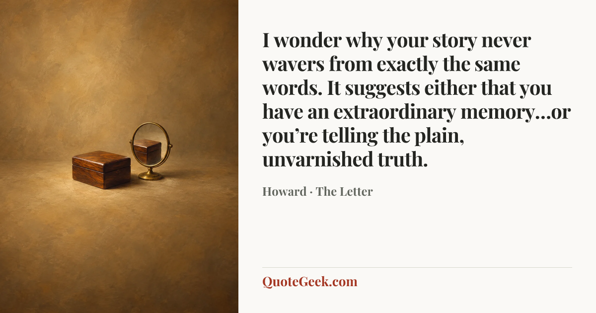 “I wonder why your story never wavers from exactly the same words. It suggests either that you have an extraordinary memory…or you’re telling the plain, unvarnished truth.” — Howard · The Letter. Illustrated QuoteGeek card.