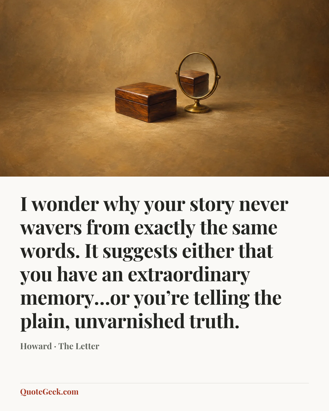 “I wonder why your story never wavers from exactly the same words. It suggests either that you have an extraordinary memory…or you’re telling the plain, unvarnished truth.” — Howard · The Letter. Illustrated QuoteGeek card.