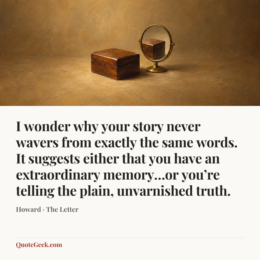 “I wonder why your story never wavers from exactly the same words. It suggests either that you have an extraordinary memory…or you’re telling the plain, unvarnished truth.” — Howard · The Letter. Illustrated QuoteGeek card.