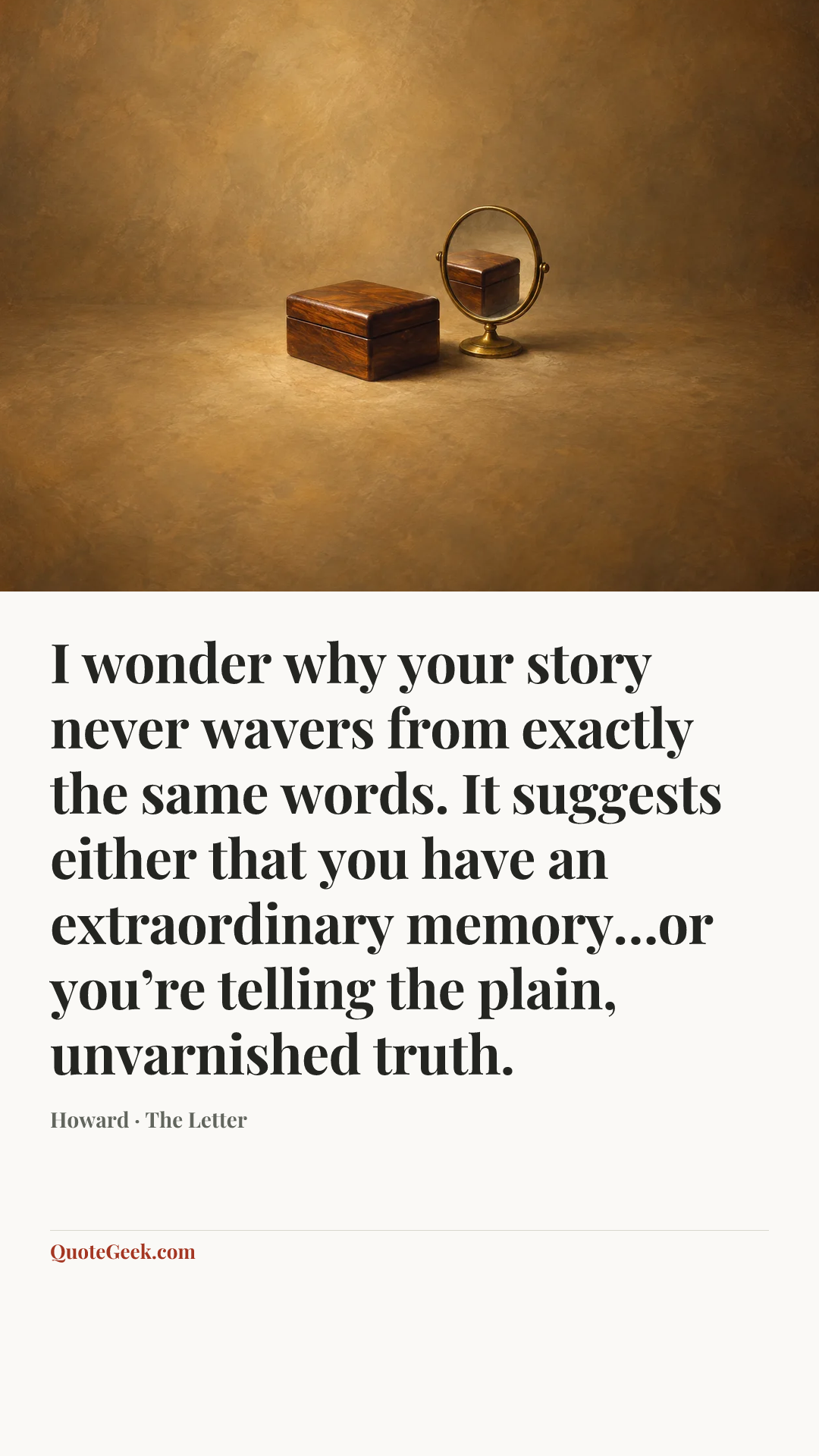 “I wonder why your story never wavers from exactly the same words. It suggests either that you have an extraordinary memory…or you’re telling the plain, unvarnished truth.” — Howard · The Letter. Illustrated QuoteGeek card.