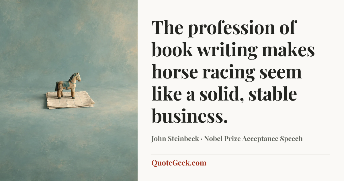 “The profession of book writing makes horse racing seem like a solid, stable business.” — John Steinbeck · Nobel Prize Acceptance Speech. Illustrated QuoteGeek card.